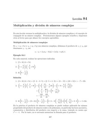 Lección 84
Multiplicación y división de números complejos
En esta lección veremos la multiplicación y la división de números complejos y el concepto de
conjugado de un número complejo. Presentaremos algunos ejemplos resueltos y dejaremos
otros al lector para que aﬁance los conceptos aprendidos.
Multiplicación de números complejos
Si z1 = a1 + b1i y z2 = a2 + b2i son números complejos, deﬁnimos el producto de z1 y z2, que
denotamos z1 · z2, así:
z1 · z2 = (a1a2 − b1b2) + (a1b2 + a2b1) i.
Ejemplo 84.1
En cada numeral, realizar las operaciones indicadas.
1. (2 + 3i) (4 + 5i).
2. 1 +
4
7
i −
2
3
+ 9i .
3. 3i 8 −
1
3
i .
Solución
1. (2 + 3i) (4 + 5i) = (2 · 4 − 3 · 5) + (2 · 5 + 4 · 3) i = (8 − 15) + (10 + 12) i = −7 + 22i.
2. 1 +
4
7
i −
2
3
+ 9i = 1 −
2
3
−
4
7
(9) + 1 · 9 +
4
7
−
2
3
i
= −
2
3
−
36
7
+ 9 −
8
21
i
= −
122
21
+
181
21
i.
3. 3i 8 −
1
3
i = (0 + 3i) 8 −
1
3
i = 0 · 8 − 3 −
1
3
+ 0 −
1
3
+ 3 · 8 i = 1+24i.
En la práctica el producto de números complejos se puede realizar aplicando las mismas
propiedades del producto de números reales o de polinomios, en particular las leyes asociativa,
conmutativa y distributiva del producto con respecto a la suma, teniendo en cuenta que
i2
= −1. Por lo tanto, no es necesario memorizar la fórmula para el producto.
467
 