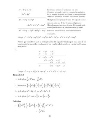 x3
− 2x2
y + xy2
Escribimos primero el polinomio con más
términos, ordenado respecto a una de las variables.
3x2
− 4y2
En el renglón siguiente escribimos el otro polinomio
ordenado respecto a la misma variable del primero.
3x5
− 6x4
y + 3x3
y2
Multiplicamos el primer término del segundo polino-
mio por cada uno de los términos del primero.
−4x3
y2
+ 8x2
y3
− 4xy4
Multiplicamos el segundo término del segundo poli-
nomio por cada uno de los términos del primero.
3x5
− 6x4
y − x3
y2
+ 8x2
y3
− 4xy4
Sumamos los resultados, reduciendo términos
semejantes.
Luego, (x3
− 2x2
y + xy2
)(3x2
− 4y2
) = 3x5
− 6x4
y − x3
y2
+ 8x2
y3
− 4xy4
.
Nótese que cuando se hace la multiplicación del segundo término por cada uno de los
términos del primero, los resultados se van escribiendo teniendo en cuenta los términos
semejantes.
7.
x2
−xy −y2
x2
+xy +y2
x4
−x3
y −x2
y2
x3
y −x2
y2
−xy3
x2
y2
−xy3
−y4
x4
−x2
y2
−2xy3
−y4
Luego, (x2
− xy − y2
)(x2
+ xy + y2
) = x4
− x2
y2
− 2xy3
− y4
.
Ejemplo 8.4
1. Multiplicar
5
6
a2
b3
por −
3
10
ab2
c.
2. Simpliﬁcar −
1
2
x2
y −
3
5
xy2
−
10
3
x3
−
3
4
x2
y .
3. Multiplicar y2
− 2y + 1 por y4
− 2y2
+ 2.
4. Multiplicar
1
4
a2
− ab +
2
3
b2
por
1
4
a −
3
2
b.
Solución
1.
5
6
a2
b3
−
3
10
ab2
c =
5
6
−
3
10
a2+1
b3+2
c
= −
1
4
a3
b5
c.
39
 