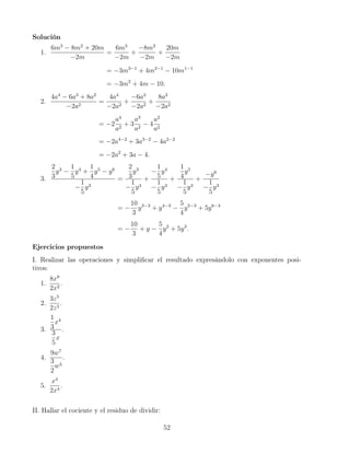 Solución
1.
6m3
− 8m2
+ 20m
−2m
=
6m3
−2m
+
−8m2
−2m
+
20m
−2m
= −3m3−1
+ 4m2−1
− 10m1−1
= −3m2
+ 4m − 10.
2.
4a4
− 6a3
+ 8a2
−2a2
=
4a4
−2a2
+
−6a3
−2a2
+
8a2
−2a2
= −2
a4
a2
+ 3
a3
a2
− 4
a2
a2
= −2a4−2
+ 3a3−2
− 4a2−2
= −2a2
+ 3a − 4.
3.
2
3
y3
−
1
5
y4
+
1
4
y5
− y6
−
1
5
y3
=
2
3
y3
−
1
5
y3
+
−
1
5
y4
−
1
5
y3
+
1
4
y5
−
1
5
y3
+
−y6
−
1
5
y3
= −
10
3
y3−3
+ y4−3
−
5
4
y5−3
+ 5y6−3
= −
10
3
+ y −
5
4
y2
+ 5y3
.
Ejercicios propuestos
I. Realizar las operaciones y simpliﬁcar el resultado expresándolo con exponentes posi-
tivos:
1.
8x8
2x2
.
2.
3z5
2z3
.
3.
1
3
x4
3
5
x
.
4.
9w7
3
2
w5
.
5.
x4
2x4
.
II. Hallar el cociente y el residuo de dividir:
52
 