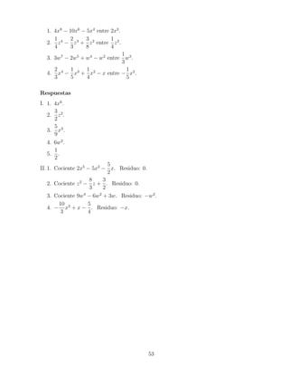 1. 4x8
− 10x6
− 5x4
entre 2x3
.
2.
1
4
z4
−
2
3
z3
+
3
8
z2
entre
1
4
z2
.
3. 3w7
− 2w5
+ w4
− w2
entre
1
3
w3
.
4.
2
3
x4
−
1
5
x3
+
1
4
x2
− x entre −
1
5
x2
.
Respuestas
I. 1. 4x6
.
2.
3
2
z2
.
3.
5
9
x3
.
4. 6w2
.
5.
1
2
.
II. 1. Cociente 2x5
− 5x3
−
5
2
x. Residuo: 0.
2. Cociente z2
−
8
3
z +
3
2
. Residuo: 0.
3. Cociente 9w4
− 6w2
+ 3w. Residuo: −w2
.
4. −
10
3
x2
+ x −
5
4
. Residuo: −x.
53
 