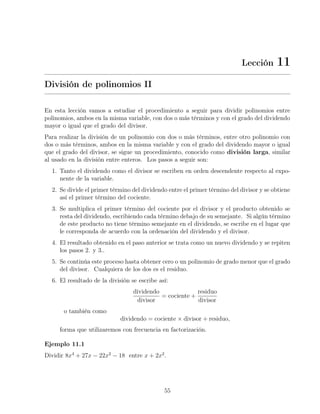 Lección 11
División de polinomios II
En esta lección vamos a estudiar el procedimiento a seguir para dividir polinomios entre
polinomios, ambos en la misma variable, con dos o más términos y con el grado del dividendo
mayor o igual que el grado del divisor.
Para realizar la división de un polinomio con dos o más términos, entre otro polinomio con
dos o más términos, ambos en la misma variable y con el grado del dividendo mayor o igual
que el grado del divisor, se sigue un procedimiento, conocido como división larga, similar
al usado en la división entre enteros. Los pasos a seguir son:
1. Tanto el dividendo como el divisor se escriben en orden descendente respecto al expo-
nente de la variable.
2. Se divide el primer término del dividendo entre el primer término del divisor y se obtiene
así el primer término del cociente.
3. Se multiplica el primer término del cociente por el divisor y el producto obtenido se
resta del dividendo, escribiendo cada término debajo de su semejante. Si algún término
de este producto no tiene término semejante en el dividendo, se escribe en el lugar que
le corresponda de acuerdo con la ordenación del dividendo y el divisor.
4. El resultado obtenido en el paso anterior se trata como un nuevo dividendo y se repiten
los pasos 2. y 3..
5. Se continúa este proceso hasta obtener cero o un polinomio de grado menor que el grado
del divisor. Cualquiera de los dos es el residuo.
6. El resultado de la división se escribe así:
dividendo
divisor
= cociente +
residuo
divisor
o también como
dividendo = cociente × divisor + residuo,
forma que utilizaremos con frecuencia en factorización.
Ejemplo 11.1
Dividir 8x4
+ 27x − 22x2
− 18 entre x + 2x2
.
55
 
