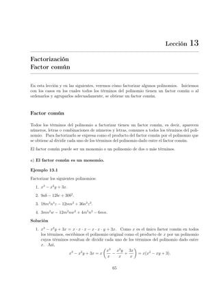 Lección 13
Factorización
Factor común
En esta lección y en las siguientes, veremos cómo factorizar algunos polinomios. Iniciemos
con los casos en los cuales todos los términos del polinomio tienen un factor común o al
ordenarlos y agruparlos adecuadamente, se obtiene un factor común.
Factor común
Todos los términos del polinomio a factorizar tienen un factor común, es decir, aparecen
números, letras o combinaciones de números y letras, comunes a todos los términos del poli-
nomio. Para factorizarlo se expresa como el producto del factor común por el polinomio que
se obtiene al dividir cada uno de los términos del polinomio dado entre el factor común.
El factor común puede ser un monomio o un polinomio de dos o más términos.
a) El factor común es un monomio.
Ejemplo 13.1
Factorizar los siguientes polinomios:
1. x3
− x2
y + 3x.
2. 9ab − 12bc + 30b2
.
3. 18m3
n4
z − 12mn2
+ 36n3
z3
.
4. 3mn2
w − 12m2
nw2
+ 4m5
n2
− 6mn.
Solución
1. x3
− x2
y + 3x = x · x · x − x · x · y + 3x. Como x es el único factor común en todos
los términos, escribimos el polinomio original como el producto de x por un polinomio
cuyos términos resultan de dividir cada uno de los términos del polinomio dado entre
x. Así,
x3
− x2
y + 3x = x
x3
x
−
x2
y
x
+
3x
x
= x(x2
− xy + 3).
65
 