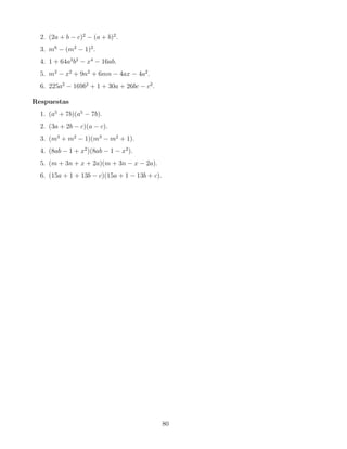 2. (2a + b − c)2
− (a + b)2
.
3. m6
− (m2
− 1)2
.
4. 1 + 64a2
b2
− x4
− 16ab.
5. m2
− x2
+ 9n2
+ 6mn − 4ax − 4a2
.
6. 225a2
− 169b2
+ 1 + 30a + 26bc − c2
.
Respuestas
1. (a5
+ 7b)(a5
− 7b).
2. (3a + 2b − c)(a − c).
3. (m3
+ m2
− 1)(m3
− m2
+ 1).
4. (8ab − 1 + x2
)(8ab − 1 − x2
).
5. (m + 3n + x + 2a)(m + 3n − x − 2a).
6. (15a + 1 + 13b − c)(15a + 1 − 13b + c).
80
 