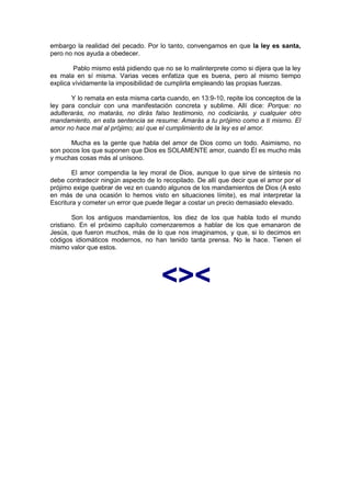embargo la realidad del pecado. Por lo tanto, convengamos en que la ley es santa,
pero no nos ayuda a obedecer.

        Pablo mismo está pidiendo que no se lo malinterprete como si dijera que la ley
es mala en sí misma. Varias veces enfatiza que es buena, pero al mismo tiempo
explica vívidamente la imposibilidad de cumplirla empleando las propias fuerzas.

       Y lo remata en esta misma carta cuando, en 13:9-10, repite los conceptos de la
ley para concluir con una manifestación concreta y sublime. Allí dice: Porque: no
adulterarás, no matarás, no dirás falso testimonio, no codiciarás, y cualquier otro
mandamiento, en esta sentencia se resume: Amarás a tu prójimo como a ti mismo. El
amor no hace mal al prójimo; así que el cumplimiento de la ley es el amor.

       Mucha es la gente que habla del amor de Dios como un todo. Asimismo, no
son pocos los que suponen que Dios es SOLAMENTE amor, cuando Él es mucho más
y muchas cosas más al unísono.

        El amor compendia la ley moral de Dios, aunque lo que sirve de síntesis no
debe contradecir ningún aspecto de lo recopilado. De allí que decir que el amor por el
prójimo exige quebrar de vez en cuando algunos de los mandamientos de Dios (A esto
en más de una ocasión lo hemos visto en situaciones límite), es mal interpretar la
Escritura y cometer un error que puede llegar a costar un precio demasiado elevado.

        Son los antiguos mandamientos, los diez de los que habla todo el mundo
cristiano. En el próximo capítulo comenzaremos a hablar de los que emanaron de
Jesús, que fueron muchos, más de lo que nos imaginamos, y que, si lo decimos en
códigos idiomáticos modernos, no han tenido tanta prensa. No le hace. Tienen el
mismo valor que estos.




                                      <><
 