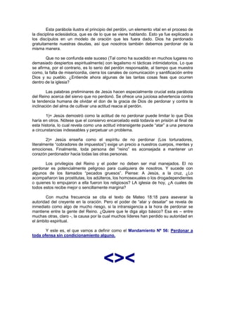 Esta parábola ilustra el principio del perdón, un elemento vital en el proceso de
la disciplina eclesiástica, que es de lo que se viene hablando. Esto ya fue explicado a
los discípulos en un modelo de oración que les fuera dado. Dios ha perdonado
gratuitamente nuestras deudas, así que nosotros también debemos perdonar de la
misma manera.

        Que no se confunda este suceso (Tal como ha sucedido en muchos lugares no
demasiado despiertos espiritualmente) con legalismo ni tácticas intimidatorios. Lo que
se afirma, por el contrario, es lo serio del perdón responsable, al tiempo que muestra
como, la falta de misericordia, cierra los canales de comunicación y santificación entre
Dios y su pueblo. ¿Entiende ahora algunas de las tantas cosas feas que ocurren
dentro de la iglesia?

        Las palabras preliminares de Jesús hacen especialmente crucial esta parábola
del Reino acerca del siervo que no perdonó. Se ofrece una juiciosa advertencia contra
la tendencia humana de olvidar el don de la gracia de Dios de perdonar y contra la
inclinación del alma de cultivar una actitud reacia al perdón.

        1)= Jesús demostró como la actitud de no perdonar puede limitar lo que Dios
haría en otros. Nótese que el consiervo encarcelado está todavía en prisión al final de
esta historia, lo cual revela como una actitud intransigente puede “atar” a una persona
a circunstancias indeseables y perpetuar un problema.

        2)= Jesús enseña como el espíritu de no perdonar (Los torturadores,
literalmente “cobradores de impuestos”) exige un precio a nuestros cuerpos, mentes y
emociones. Finalmente, toda persona del “reino” es aconsejada a mantener un
corazón perdonador hacia todas las otras personas.

       Los privilegios del Reino y el poder no deben ser mal manejados. El no
perdonar es potencialmente peligroso para cualquiera de nosotros. Y sucede con
algunos de los llamados “pecados gruesos”. Piense: A Jesús, a la cruz, ¿Lo
acompañaron las prostitutas, los adúlteros, los homosexuales o los drogadependientes
o quienes lo empujaron a ella fueron los religiosos? LA iglesia de hoy, ¿A cuales de
todos estos recibe mejor o sencillamente margina?

       Con mucha frecuencia se cita el texto de Mateo 18:18 para aseverar la
autoridad del creyente en la oración. Pero el poder de “atar y desatar” se revela de
inmediato como algo de mucho riesgo, si la intransigencia a la hora de perdonar se
mantiene entre la gente del Reino. ¿Quiere que le diga algo básico? Esa es – entre
muchas otras, claro -, la causa por la cual muchos líderes han perdido su autoridad en
el ámbito espiritual.

       Y este es, el que vamos a definir como el Mandamiento Nº 56: Perdonar a
toda ofensa sin condicionamiento alguno.




                                       <><
 