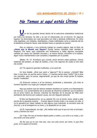 LOS MANDAMIENTOS DE JESÚS ( 15 )


       No Temas si aquí estás Último

       U     no de los grandes temas dentro de la estructura eclesiástica tradicional
por todos los tiempos, ha sido y es aún el relacionado con el divorcio. En algunos
lugares, los divorciados son casi ignorados con total y absoluta indiferencia. En otros
más legalistas, son tratados, destratados y hasta maltratados como si además del de
la blasfemia al Espíritu Santo, este también fuera un pecado sin perdón.

        Hay un extenso y muy profundo trabajo en nuestra página, bajo el título de
¿Hasta que la Muerte nos Separe? Donde hemos intentado traer claridad al
respecto. Por tanto, aquí solamente nos limitaremos a hallar algunos conceptos
vertidos por Jesús con claridad concreta y, al mismo tiempo, encontrar si lo hubiera,
algún nuevo mandamiento a ser cumplido y respetado por su pueblo.

       (Mateo 19: 1)= Aconteció que cuando Jesús terminó estas palabras, (Venía
hablando del perdón), se alejó de Galilea, y fue a las regiones de Judea al otro lado
del Jordán.

       (2) Y le siguieron grandes multitudes, y los sanó allí.

        Un leve detalle. ¿Dice que sanó a “algunos”? No lo parece, ¿Verdad? Más
bien, lo que dice, es que los sanó a todos. ¿Y cuantos serían esos “todos”? No lo dice
con precisión, pero no pocos, seguramente, ya que de otro modo jamás Él hubiera
escrito “multitudes”.

      (3) Entonces vinieron a él los fariseos, tentándole y diciéndole: ¿Es lícito al
hombre repudiar a su mujer por cualquier causa?

        Hay que aclarar que los rabinos estaban divididos en cuanto a la interpretación
del divorcio. Los conservadores de la escuela de Shammai sostenían que el adulterio
era el único motivo de divorcio; mientras los liberales de la escuela de Hillel eran
partidarios del divorcio por cualquier causa, aún por disgusto personal.

        El libro de Deuteronomio, en su capítulo 24 y en el primer verso, alude a este
asunto de la siguiente manera: …Cuando alguno tomare mujer y se casare con ella, si
no le agradare por haber hallado en ella alguna cosa indecente, le escribirá carta de
divorcio, y se la entregará en su mano, y la despedirá en su casa.

       (4) Él, respondiendo, les dijo: ¿No habéis leído que el que los hizo al principio,
varón y hembra los hizo?

       (5) Y dijo: Por eso el hombre dejará padre y madre, y se unirá a su mujer, y los
dos serán una sola carne?

        (6) Así que ya no son más dos, sino una sola carne; por tanto, lo que Dios
juntó, no lo separe el hombre.
 