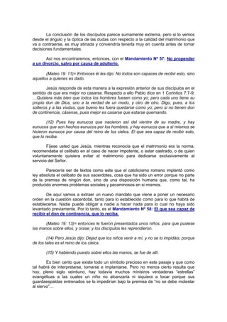 La conclusión de los discípulos parece sumamente extrema, pero si lo vemos
desde el ángulo y la óptica de las dudas con respecto a la calidad del matrimonio que
va a contraerse, es muy atinada y convendría tenerla muy en cuenta antes de tomar
decisiones fundamentales.

       Así nos encontraremos, entonces, con el Mandamiento Nº 57: No propender
a un divorcio, salvo por causa de adulterio.

       (Mateo 19: 11)= Entonces él les dijo: No todos son capaces de recibir esto, sino
aquellos a quienes es dado.

        Jesús responde de esta manera a la expresión anterior de sus discípulos en el
sentido de que era mejor no casarse. Respecto a ello Pablo dice en 1 Corintios 7:7-9:
…Quisiera más bien que todos los hombres fuesen como yo; pero cada uno tiene su
propio don de Dios, uno a la verdad de un modo, y otro de otro. Digo, pues, a los
solteros y a las viudas, que bueno les fuera quedarse como yo; pero si no tienen don
de continencia, cásense, pues mejor es casarse que estarse quemando.

        (12) Pues hay eunucos que nacieron así del vientre de su madre, y hay
eunucos que son hechos eunucos por los hombres, y hay eunucos que a sí mismos se
hicieron eunucos por causa del reino de los cielos. El que sea capaz de recibir esto,
que lo reciba.

        Fíjese usted que Jesús, mientras reconocía que el matrimonio era la norma,
recomendaba el celibato en el caso de nacer impotente, o estar castrado, o de quien
voluntariamente quisiera evitar el matrimonio para dedicarse exclusivamente al
servicio del Señor.

       Parecería ser de textos como este que el catolicismo romano implantó como
ley absoluta el celibato de sus sacerdotes, cosa que ha sido un error porque no parte
de la premisa de ningún don, sino de una disposición humana que, como tal, ha
producido enormes problemas sociales y pecaminosos en si mismos.

        De aquí vamos a extraer un nuevo mandato que viene a poner un necesario
orden en la cuestión sacerdotal, tanto para lo establecido como para lo que habrá de
establecerse. Nadie puede obligar a nadie a hacer nada para lo cual no haya sido
levantado previamente. Por lo tanto, es el Mandamiento Nº 58: El que sea capaz de
recibir el don de continencia, que lo reciba.

       (Mateo 19: 13)= entonces le fueron presentados unos niños, para que pusiese
las manos sobre ellos, y orase; y los discípulos les reprendieron.

        (14) Pero Jesús dijo: Dejad que los niños venir a mí, y no se lo impidáis; porque
de los tales es el reino de los cielos.

       (15) Y habiendo puesto sobre ellos las manos, se fue de allí.

        Es bien cerito que existe todo un símbolo precioso en este pasaje y que como
tal habrá de interpretarse, tomarse e implantarse. Pero no menos cierto resulta que
hoy, pleno siglo veintiuno, hay todavía muchos ministros verdaderas “estrellas”
evangélicas a las cuales un niño no alcanzaría ni siquiera a tocar porque sus
guardaespaldas entrenados se lo impedirían bajo la premisa de “no se debe molestar
al siervo”…
 