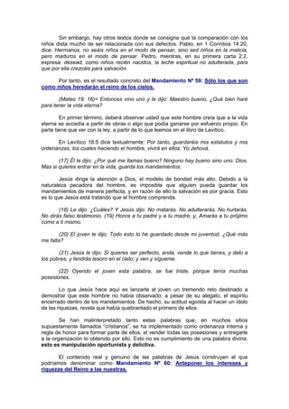 Sin embargo, hay otros textos donde se consigna que la comparación con los
niños dista mucho de ser relacionada con sus defectos. Pablo, en 1 Corintios 14:20,
dice: Hermanos, no seáis niños en el modo de pensar, sino sed niños en la malicia,
pero maduros en el modo de pensar. Pedro, mientras, en su primera carta 2:2,
expresa: desead, como niños recién nacidos, la leche espiritual no adulterada, para
que por ella crezcáis para salvación.

      Por tanto, es el resultado concreto del Mandamiento Nº 59: Sólo los que son
como niños heredarán el reino de los cielos.

       (Mateo 19: 16)= Entonces vino uno y le dijo: Maestro bueno, ¿Qué bien haré
para tener la vida eterna?

        En primer término, deberá observar usted que este hombre creía que a la vida
eterna se accedía a partir de obras o algo que podía ganarse por esfuerzo propio. En
parte tiene que ver con la ley, a partir de lo que leemos en el libro de Levítico.

      En Levítico 18:5 dice textualmente: Por tanto, guardaréis mis estatutos y mis
ordenanzas, los cuales haciendo el hombre, vivirá en ellos. Yo Jehová.

       (17) Él le dijo: ¿Por qué me llamas bueno? Ninguno hay bueno sino uno: Dios.
Mas si quieres entrar en la vida, guarda los mandamientos.

        Jesús dirige la atención a Dios, el modelo de bondad más alto. Debido a la
naturaleza pecadora del hombre, es imposible que alguien pueda guardar los
mandamientos de manera perfecta, y en razón de ello la salvación es por gracia. Esto
es lo que Jesús está tratando que el hombre comprenda.

       (18) Le dijo: ¿Cuáles? Y Jesús dijo: No matarás. No adulterarás. No hurtarás.
No dirás falso testimonio. (19) Honra a tu padre y a tu madre; y, Amarás a tu prójimo
como a ti mismo.

       (20) El joven le dijo: Todo esto lo he guardado desde mi juventud. ¿Qué más
me falta?

       (21) Jesús le dijo: Si quieres ser perfecto, anda, vende lo que tienes, y dalo a
los pobres, y tendrás tesoro en el cielo; y ven y sígueme.

       (22) Oyendo el joven esta palabra, se fue triste, porque tenía muchas
posesiones.

        Lo que Jesús hace aquí es lanzarle al joven un tremendo reto destinado a
demostrar que este hombre no había observado, a pesar de su alegato, el espíritu
encerrado dentro de los mandamientos. De hecho, su actitud egoísta al hacer un ídolo
de las riquezas, revela que había quebrantado el primero de ellos.

        Se han malinterpretado tanto estas palabras que, en muchos sitios
supuestamente llamados “cristianos”, se ha implementado como ordenanza interna y
regla de honor para formar parte de ellos, el vender todas las posesiones y entregarle
a la organización lo obtenido por ello. Esto no es cumplimiento de una palabra divina;
esto es manipulación oportunista y delictiva.

       El contenido real y genuino de las palabras de Jesús construyen el que
podríamos denominar como Mandamiento Nº 60: Anteponer los intereses y
riquezas del Reino a las nuestras.
 