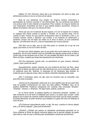 (Mateo 19: 23)= Entonces Jesús dijo a sus discípulos: De cierto os digo, que
difícilmente entrará un rico en el reino de los cielos.

        Esta es una sentencia muy amplia, de ninguna manera compulsiva o
generalizada de manera concreta ni mal intencionada. Es una sentencia que grafica
una postura ante la vida material y la espiritual. Pero cuidado: de ninguna manera es
una marginación automática de todo lo que ostente poderío económico. Porque la
iglesia es próspera, sólo que a la manera de Dios.

        Tiene que ver con la esencia de esa riqueza y no con la riqueza en sí misma.
Lo explaya bien Pablo cuando le escribe a Timoteo, en su primera carta, 6:9-10,
cuando le dice: Porque los que quieren enriquecerse caen en tentación y lazo, y en
muchas codicias necias y dañosas, que hunden a los hombres en destrucción y
perdición; porque raíz de todos los males es el amor al dinero, el cual codiciando
algunos, se extraviaron de la fe, y fueron traspasados de muchos dolores.

       (24) Otra vez os digo, que es más fácil pasar un camello por el ojo de una
aguja, que entrar un rico en el reino de Dios.

       Es claro que Jesús exagera, pero no por gusto sino como parte de su modismo
parabólico. Así es como explica como es imposible que alguien pueda entrar al cielo si
confía más en las riquezas que en Dios. Su uso paralelo del Reino de los Cielos y del
Reino de Dios, muestra que estas dos expresiones son sinónimas.

      (25) Sus discípulos, oyendo esto, se asombraron en gran manera, diciendo:
¿Quién, pues, podrá ser salvo?

       Supuestamente, poseer riquezas era una evidencia del favor de Dios. Jesús
demuestra la falacia de este punto de vista afirmando que, por el contrario, podían ser
un obstáculo para ello. Además, la respuesta de los discípulos deja también en
evidencia que en algunas cosas, ellos no habían entendido absolutamente nada.

       (26) Y mirándolos Jesús, les dijo: para los hombres esto es imposible; mas
para Dios todo es posible.

       ¿Nunca se ha preguntado usted qué es lo que significa eso de que para Dios
todo es posible? Comencemos por decir que esta palabra, POSIBLE, aquí, es la
palabra DUNATOS. Podemos compararla con nuestras más conocidas “dinastía”,
“dinamita”, “dínamo” y “dinámico”. ES algo fuerte, potente, poderoso.

       En su forma neutra, la palabra significa su traducción presente. “posible”. La
idea inherente es la de tener la habilidad para actuar y el poder para cumplir. Cristo
asegura que a pesar de nuestros inútiles esfuerzos para hacer que las cosas sucedan,
Él puede demostrar el poder dinámico que traslada a la gente del reino de Satanás al
reino de Dios.

        (27) Entonces respondiendo pedro, le dijo: He aquí, nosotros lo hemos dejado
todo, y te hemos seguido; ¿Qué pues tendremos?

        ¡¡¡Pedro!!! ¿Verdad que parece un estudiante seminarista pensando en su
futuro pastoral al frente de alguna tremenda iglesia que le permita trabajar de pastor
para toda su vida sin que su familia pase necesidades o presiones económicas?
 