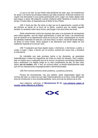 Lo que sí es real, es que Pedro está perdiendo de vista, aquí, las enseñanzas
de Jesús o al menos los principios básicos que ellas encierran. Entonces reclama con
orgullo mal disimulado lo que pueda pertenecerle como “pago” por haber dejado todo
para seguir a Jesús. Me pregunto cuantos cristianos están haciendo lo mismo en este
tiempo. A todos ellos, la respuesta que el Señor le da a Pedro.

      (28) Y Jesús les dijo: De cierto os digo que en la regeneración, cuando el Hijo
del Hombre se siente en el trono de su gloria, vosotros que me habéis seguido
también os sentaréis sobre doce tronos, para juzgar a las doce tribus de Israel.

       Estas advertencias contra las riquezas dan paso a la promesa de recompensa
para todos aquellos que las hayan abandonado a causa de Cristo. Las bendiciones
que se recibirán en la regeneración (Que es la era por venir), sobrepasarán en mucho
las pérdidas materiales en esta era. Las doce tribus: es decir, nacida del Israel antiguo,
es ahora el nuevo Israel. Jesús asegura a los discípulos que serán objeto de una
exaltación especial en la era por venir.

        (29) Y cualquiera que haya dejado casas, o hermanos, o hermanas, o padre, o
madre, o mujer, o hijos, o tierras, por mi nombre, recibirá cien veces más, y heredará
la vida eterna.

       Es indudable que esta promesa hecha a los discípulos, se generaliza
extendiéndose a todos los seguidores de Cristo en todos los tiempos. Pero cuidado:
esto no implica que a cualquiera que se le ocurra o le parezca conveniente abandonar
todo y dedicarse a la religión tenga en su vida cumplimiento de ella. Es bien claro
Jesús: por mi nombre, dice. Y eso, en muchos casos, no tendrá absolutamente nada
que ver con disposiciones congregacionales o denominacionales.

       (30) Pero muchos primeros serán postreros, y postreros primeros.

        Porque las recompensas, hay que saberlo, serán dispensadas según las
normas del cielo, no sobre las que rigen tradicionalmente en la tierra. Esta afirmación
sirve de introducción a una conocida parábola, como es la de los obreros de la viña.

     Aquí hallamos, entonces, el Mandamiento Nº 61: Los primeros según el
mundo, serán últimos en el Reino.




                                       <><
 
