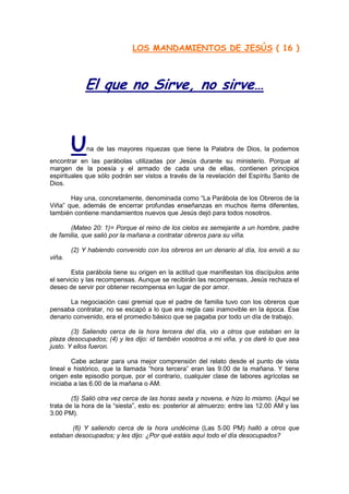 LOS MANDAMIENTOS DE JESÚS ( 16 )
                                    http://Bit.Ly/miamigo



            El que no Sirve, no sirve…



        U    na de las mayores riquezas que tiene la Palabra de Dios, la podemos
encontrar en las parábolas utilizadas por Jesús durante su ministerio. Porque al
margen de la poesía y el armado de cada una de ellas, contienen principios
espirituales que sólo podrán ser vistos a través de la revelación del Espíritu Santo de
Dios.

       Hay una, concretamente, denominada como “La Parábola de los Obreros de la
Viña” que, además de encerrar profundas enseñanzas en muchos ítems diferentes,
también contiene mandamientos nuevos que Jesús dejó para todos nosotros.

       (Mateo 20: 1)= Porque el reino de los cielos es semejante a un hombre, padre
de familia, que salió por la mañana a contratar obreros para su viña.

        (2) Y habiendo convenido con los obreros en un denario al día, los envió a su
viña.

        Esta parábola tiene su origen en la actitud que manifiestan los discípulos ante
el servicio y las recompensas. Aunque se recibirán las recompensas, Jesús rechaza el
deseo de servir por obtener recompensa en lugar de por amor.

       La negociación casi gremial que el padre de familia tuvo con los obreros que
pensaba contratar, no se escapó a lo que era regla casi inamovible en la época. Ese
denario convenido, era el promedio básico que se pagaba por todo un día de trabajo.

        (3) Saliendo cerca de la hora tercera del día, vio a otros que estaban en la
plaza desocupados; (4) y les dijo: id también vosotros a mi viña, y os daré lo que sea
justo. Y ellos fueron.

        Cabe aclarar para una mejor comprensión del relato desde el punto de vista
lineal e histórico, que la llamada “hora tercera” eran las 9.00 de la mañana. Y tiene
origen este episodio porque, por el contrario, cualquier clase de labores agrícolas se
iniciaba a las 6.00 de la mañana o AM.

        (5) Salió otra vez cerca de las horas sexta y novena, e hizo lo mismo. (Aquí se
trata de la hora de la “siesta”, esto es: posterior al almuerzo: entre las 12.00 AM y las
3.00 PM).

       (6) Y saliendo cerca de la hora undécima (Las 5.00 PM) halló a otros que
estaban desocupados; y les dijo: ¿Por qué estáis aquí todo el día desocupados?
 