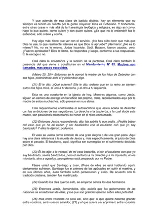 Y que además de esa clase de justicia distinta, hay un elemento que no
siempre es tenido en cuenta por la gente creyente: Dios es Soberano. Y Soberanía,
entre otras cosas y más allá de la fraseología teológica y religiosa, es algo así como:
hago lo que quiero, como quiero y con quien quiero. ¡¡Es que no lo entiendo!! No lo
entiendas; sólo créelo y confía.

        Hay algo más: tiene que ver con el servicio. ¿No has oído decir que más que
Dios te use, lo que realmente interesa es que Dios te apruebe? ¡Hermano! ¿No es lo
mismo? No, no es lo mismo. Judas Iscariote, Saúl, Balaam, fueron usados, pero:
¿Fueron aprobados? Dios te llama, tú respondes y luego, conforme a tus respuestas,
Él te escoge o no.

      Está clara la enseñanza y la lección de la parábola. Está claro también la
presencia del que viene a constituirse en el Mandamiento Nº 62: Muchos son
llamados, mas pocos escogidos.

        (Mateo 20: 20)= Entonces se le acercó la madre de los hijos de Zebedeo con
sus hijos, postrándose ante él y pidiéndole algo.

       (21) Él le dijo: ¿Qué quieres? Ella le dijo: ordena que en tu reino se sienten
estos dos hijos míos, el uno a tu derecha, y el otro a tu izquierda.

       Esta es una constante en la iglesia de hoy. Mientras algunos, como Jesús,
siguen un camino de entrega en beneficio del prójimo, otros, representados aquí por la
madre de estos muchachos, sólo piensan en sus status.

       Este requerimiento contrastaba el autosacrificio que Jesús acaba de describir
con las ambiciones de sus seguidores. La derecha y la izquierda, a la cual alude esta
madre, son posiciones protocolares de honor en el reino consumado.

       (22) Entonces Jesús respondiendo, dijo: No sabéis lo que pedís. ¿Podéis beber
del vaso que yo he de beber, y ser bautizados con el bautismo con que yo soy
bautizado? Y ellos le dijeron: podemos.

       El vaso se usaba como símbolo de una gran alegría o de una gran pena. Aquí
hay una clara referencia a la muerte de Jesús y, más específicamente, al juicio de Dios
sobre el pecado. El bautismo, aquí, significa ser sumergido en el sufrimiento decidido
por Dios.

       (23) Él les dijo: a la verdad, de mi vaso beberéis, u con el bautismo con que yo
soy bautizado, seréis bautizados, pero el sentaros a mi derecha y a mi izquierda, no es
mío darlo, sino a aquellos para quienes está preparado por mi Padre.

        Fíjese usted que Santiago y Juan, (Pues de ellos se está hablando aquí),
ciertamente sufrieron. Santiago fue el primero de los apóstoles en sufrir el martirio, y
en sus últimos años, Juan también sufrió persecución y exilio. De acuerdo con la
tradición cristiana, también fue martirizado.

       (24) Cuando los diez oyeron esto, se enojaron contra los dos hermanos.

       (25) Entonces Jesús, llamándolos, dijo: sabéis que los gobernantes de las
naciones se enseñorean de ellas, y los que son grandes ejercen sobre ellas potestad.

       (26) mas entre vosotros no será así, sino que el que quiera hacerse grande
entre vosotros, será vuestro servidor, (27) y el que quiera ser el primero entre vosotros
 