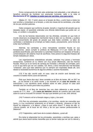 Como consecuencia de todo este andamiaje mal estipulado y mal utilizado en
beneficio personal de hombres con jerarquías humanas, salta a la vista el
Mandamiento Nº 63: Ustedes no están para ser servidos, sino para servir.

        (Mateo 21: 12)= Y entró Jesús en el templo de Dios, y echó fuera a todos los
que vendían y compraban en el templo, y volcó las mesas de los cambistas, y las sillas
de los que vendían palomas.

       Cabe consignar que conforme al grado, tamaño o magnitud del pecado que se
deseaba expiar, el sacerdote ordenaba una ofrenda determinada que podía ser: un
buey, un cordero o una paloma.

        Uno de los factores relacionados con las ofrendas, consistía en que todo el
mundo observara al protagonista marchando hacia el altar con su ofrenda, y pudiera
tomar conocimiento del grado de pecado que éste había cometido. La labor de
cambistas o vendedores en el templo se había creado, precisamente, como forma de
evitar esa humillación.

       Además, los cambistas y otros mercaderes cometían fraude en sus
transacciones. Jesús cumplió la profecía de Malaquías 3:1-3 por medio de otra
parábola escenificada, para demostrar su autoridad mesiánica con respecto al fraude y
comercialización del sistema ritual de sacrificios. Esta parece la segunda limpieza del
templo realizada por Jesús.

         Las organizaciones eclesiásticas actuales, salvadas muy pocas y honrosas
excepciones, contienen en su interior con muy pocas diferencias, casi los mismos
fraudes. Ahora ya no en forma de cambios de monedas u ofrendas de animales, pero
sí en lo que tiene que ver con casetes, CD, libros y otras menudencias mal llamadas
“cristianas”, pero que todo sabemos que no siempre son inspiradas desde allí, sino
desde la necesidad económica de algunos artistas o autores fracasados.

       (13) Y les dijo: escrito está: mi casa, casa de oración será llamada; mas
vosotros la habéis hecho cueva de ladrones.

       Esto que Jesús dice aquí, tiene correlato en el libro de Isaías. Allí, en 56:7 se
lee: …yo los llevaré a mi santo monte, y los recrearé en mi casa de oración; sus
holocaustos y sus sacrificios serán aceptos sobre mi altar; porque mi casa será
llamada casa de oración para todos los pueblos.

       También en el libro de Jeremías hay una clara referencia a este asunto,
cuando en 7:11, dice: …¿Es cueva de ladrones delante de vuestros ojos esta casa
sobre la cual es invocado mi nombre? He aquí que también yo lo veo, dice Jehová.

       (14) Y vinieron a él en el templo ciegos y cojos, y los sanó.

       (15) Pero los principales sacerdotes y los escribas, viendo las maravillas que
hacía, y a los muchachos aclamando en el templo y diciendo: ¡Hosanna al hijo de
David! se indignaron, y le dijeron: ¿Oyes lo que estos dicen? Y Jesús les dijo: sí;
¿Nunca leísteis: de la boca de los niños y de los que maman perfeccionaste la
alabanza?

       (17) Y dejándolos, salió fuera de la ciudad a Betania, y posó allí.

        Era tanta la religiosidad de los principales, sacerdotes y escribas que, pese a
admitir que Jesús hacía ciertas maravillas que no tenían nada que ver con lo natural y
 