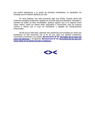 que podían adjudicarse a un grado de divinidad manifestada, no aprobaban sin
embargo que le rindieran alabanza por ello.

       En otros órdenes, hoy está ocurriendo algo muy similar. Cuando dentro del
ambiente evangélico tradicional, cargado de enormes discursos llamados “mensajes” y
carentes de poder de Dios manifestado, aparece alguien que sí lo esgrime como
mayor relieve, todos los líderes están dispuestos a reconocerlo, pero de ninguna
manera a admitir que lo suyo es fraudulento y plagado de manipulaciones
emocionales.

        De allí que en este texto, aparecen dos sentencias pronunciadas por Jesús que
dividiremos en dos fracciones con el fin de que cada una significa enseñanza,
crecimiento y bendición a su pueblo: Mandamiento Nº 64: No hagan de mi casa una
cueva de ladrones. Y el siguiente, Mandamiento Nº 65: De la boca de los que son
como niños se ha perfeccionado la alabanza.

                                   http://Bit.Ly/miamigo




                                     <><
 