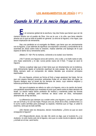 LOS MANDAMIENTOS DE JESÚS ( 17 )


Cuando lo Vil y lo necio llega antes…

       E    n el consenso global de la escritura, hay dos frutos que tienen que ver de
manera directa con el pueblo de Dios. Uno es la uva, o la viña, que tiene relación
directa con lo que es todo el pueblo en general. La otra es la higuera, o los higos, que
tienen implicación de remanente.

        Hay una parábola en el evangelio de Mateo, que tiene que ver precisamente
con la higuera, y que además de significar una expresión concreta y contundente de la
autoridad de Jesús sobre toda la creación, implica además una tipología de lo que
espera el Señor de su remanente santo.

       (Mateo 21: 18)= Por la mañana, volviendo a la ciudad, tuvo hambre.

       (19) Y viendo una higuera cerca del camino, vino a ella, y no halló nada en ella,
sino hojas solamente; y le dijo: nunca jamás nazca de ti fruto. Y luego se secó la
higuera.

        Vamos a explicar algo que si bien tiene que ver directamente con la botánica,
está íntimamente ligado al contenido espiritual de este pasaje. No se olvide que la
Biblia siempre será un compendio de relatos literales que encierran principios
espirituales.

       En una higuera, primero se forma el fruto y luego aparecen las hojas. Así es
que uno espera siempre encontrar suficientes frutas en un árbol lleno de hojas. La
higuera designa aquí al Israel de los tiempos de Jesús, cuyo sistema religioso y
herencia prometían dar frutos satisfactorios.

        Así que el anatema se refería no sólo a la higuera, sino a la nación de Israel,
una parábola escenificada que mostraba el juicio que caería sobre la falsa decisión de
Israel. La nación había hecho profesión de rectitud y mantenido todas las formas
externas de la santidad, pero mientras se decía creer en Dios, rechazaban
abiertamente al Hijo de Dios.

       La diferencia que siempre va a existir entre una higuera y una viña, tiene que
ver con el fruto y no con las hojas. Porque una uva, (fruto de la viña), contiene tres o a
lo sumo cuatro semillas para prolongar su especie, mientras que un higo, si usted lo
examina, verá que es todo semilla.

      (20) Viendo esto los discípulos, decían maravillados: ¿Cómo es que se secó
enseguida la higuera?

       (21) Respondiendo Jesús, les dijo: De cierto os digo, que si tuviereis fe, y no
dudareis, no sólo haréis esto de la higuera, sino que si a este monte le dijereis: quítate
y échate en el mar, será hecho.
 