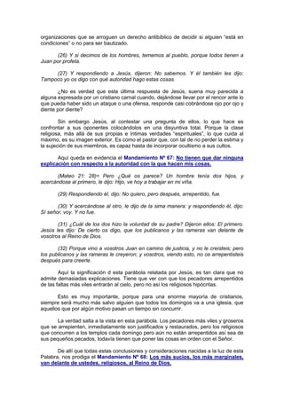organizaciones que se arroguen un derecho antibíblico de decidir si alguien “está en
condiciones” o no para ser bautizado.

      (26) Y si decimos de los hombres, tememos al pueblo, porque todos tienen a
Juan por profeta.

     (27) Y respondiendo a Jesús, dijeron: No sabemos. Y él también les dijo:
Tampoco yo os digo con qué autoridad hago estas cosas.

       ¿No es verdad que esta última respuesta de Jesús, suena muy parecida a
alguna expresada por un cristiano carnal cuando, dejándose llevar por el rencor ante lo
que pueda haber sido un ataque o una ofensa, responde casi cobrándose ojo por ojo y
diente por diente?

        Sin embargo Jesús, al contestar una pregunta de ellos, lo que hace es
confrontar a sus oponentes colocándolos en una disyuntiva total. Porque la clase
religiosa, más allá de sus propias e íntimas verdades “espirituales”, lo que cuida al
máximo, es su imagen exterior. Es como el pastor que, con tal de no perder la estima y
la sujeción de sus miembros, es capaz hasta de incorporar ocultismo a sus cultos.

       Aquí queda en evidencia el Mandamiento Nº 67: No tienen que dar ninguna
explicación con respecto a la autoridad con la que hacen mis cosas.

      (Mateo 21: 28)= Pero ¿Qué os parece? Un hombre tenía dos hijos, y
acercándose al primero, le dijo: Hijo, ve hoy a trabajar en mi viña.

       (29) Respondiendo él, dijo: No quiero, pero después, arrepentido, fue.

       (30) Y acercándose al otro, le dijo de la sima manera: y respondiendo él, dijo:
Sí señor, voy. Y no fue.

       (31) ¿Cuál de los dos hizo la voluntad de su padre? Dijeron ellos: El primero.
Jesús les dijo: De cierto os digo, que los publicanos y las rameras van delante de
vosotros al Reino de Dios.

       (32) Porque vino a vosotros Juan en camino de justicia, y no le creísteis; pero
los publicanos y las rameras le creyeron; y vosotros, viendo esto, no os arrepentisteis
después para creerle.

        Aquí la significación d esta parábola relatada por Jesús, es tan clara que no
admite demasiadas explicaciones. Tiene que ver con que los pecadores arrepentidos
de las faltas más viles entrarán al cielo, pero no así los religiosos hipócritas.

       Esto es muy importante, porque para una enorme mayoría de cristianos,
siempre será mucho más salvo alguien que todos los domingos va a una iglesia, que
aquellos que por algún motivo pasan un tiempo sin concurrir.

       La verdad salta a la vista en esta parábola. Los pecadores más viles y groseros
que se arrepienten, inmediatamente son justificados y restaurados, pero los religiosos
que concurren a los templos cada domingo pero aún no están arrepentidos así sea de
sus pequeños pecados, todavía tienen que poner las cosas en orden con el Señor.

       De allí que todas estas conclusiones y consideraciones nacidas a la luz de esta
Palabra, nos prodiga el Mandamiento Nº 68: Los más sucios, los más marginales,
van delante de ustedes, religiosos, al Reino de Dios.
 