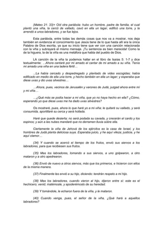 (Mateo 21: 33)= Oíd otra parábola: hubo un hombre, padre de familia, el cual
plantó una viña, la cercó de vallado, cavó en ella un lagar, edificó una torre, y la
arrendó a unos labradores, y se fue lejos.

        Esta parábola, entre todas las demás cosas que nos va a mostrar, nos deja
también en evidencia el conocimiento que Jesús tiene de lo que hasta allí era la única
Palabra de Dios escrita, ya que su inicio tiene que ver con una canción relacionada
con la viña y subrayará el mismo mensaje. ¡Tu sentencia es bien merecida! Como la
de la higuera, la de la viña es una metáfora que habla del pueblo de Dios.

       LA canción de la viña la podemos hallar en el libro de Isaías 5: 1-7 y dice
textualmente: …Ahora cantaré por mi amado el cantar de mi amado a su viña. Tenía
mi amado una viña en una ladera fértil…

        ..:La había cercado y despedregado y plantado de vides escogidas; había
edificado en medio de ella una torre, y hecho también en ella un lagar; y esperaba que
diese uvas y dio uvas silvestres…

        …Ahora, pues, vecinos de Jerusalén y varones de Judá, juzgad ahora entre mí
y mi viña…

      …¿Qué más se podía hacer a mi viña, que yo no haya hecho en ella? ¿Cómo,
esperando yo que diese uvas me ha dado uvas silvestres?

      Os mostraré, pues, ahora lo que haré yo a mi viña; le quitaré su vallado, y será
consumida, aportillaré su cerca y será hollada.

       Haré que quede desierta; no será podada su cavada, y crecerán el cardo y los
espinos; y aún a las nubes mandaré que no derramen lluvia sobre ella.

        Ciertamente la viña de Jehová de los ejércitos es la casa de Israel, y los
hombres de Judá planta deliciosa suya. Esperaba juicio, y he aquí vileza; justicia, y he
aquí clamor…

       (34) Y cuando se acercó el tiempo de los frutos, envió sus siervos a los
labradores, para que recibiesen sus frutos.

      (35) Mas los labradores, tomando a sus siervos, a uno golpearon, a otro
mataron y a otro apedrearon.

       (36) Envió de nuevo a otros siervos, más que los primeros, e hicieron con ellos
de la misma manera.

       (37) Finalmente les envió a su hijo, diciendo: tendrán respeto a mi hijo.

       (38) Mas los labradores, cuando vieron al hijo, dijeron entre sí: este es el
hechicero; venid, matémosle, y apoderémoslo de su heredad.

       (39) Y tomándole, le echaron fuera de la viña, y le mataron.

       (40) Cuando venga, pues, el señor de la viña, ¿Qué hará a aquellos
labradores?
 