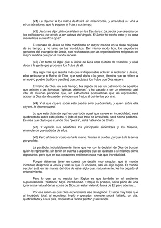 (41) Le dijeron: A los malos destruirá sin misericordia, y arrendará su viña a
otros labradores, que le paguen el fruto a su tiempo.

        (42) Jesús les dijo: ¿Nunca leísteis en las Escrituras: La piedra que desecharon
los edificadores, ha venido a ser cabeza del ángulo. El Señor ha hecho esto, y es cosa
maravillosa a nuestros ojos?

      El rechazo de Jesús se hizo manifiesto en mayor medida en la clase religiosa
de su tiempo, y no tanto en los incrédulos. Del mismo modo hoy, los seguidores
genuinos del evangelio de Jesús, son rechazados por las organizaciones religiosas en
mayor medida que por el mundo secular.

       (43) Por tanto os digo, que el reino de Dios será quitado de vosotros, y será
dado a la gente que produzca los frutos de él.

        Hay algo más que resulta más que indispensable aclarar: al rechazar a Jesús,
ellos rechazaron el Reino de Dios, que será dado a la gente, término que se refiere a
un nuevo pueblo (judíos y gentiles) que produzca los frutos que Dios espera.

        El Reino de Dios, en este tiempo, ha dejado de ser un patrimonio de aquellos
que asisten a las llamadas “iglesias cristianas”, y ha pasado a ser un elemento casi
vital de muchas personas que, sin estructuras eclesiásticas que las representen,
adoran a Dios donde pueden y rinden sus frutos al quinientos por uno.

       (44) Y el que cayere sobre esta piedra será quebrantado; y quien sobre ella
cayere, le desmenuzará.

      Lo que está diciendo aquí es que todo aquel que cayere en incredulidad, será
quebrantado sobre esta piedra, y todo el que trate de arrastrarla, será hecho pedazos.
Es más que obvio que cuando dice “piedra”, está hablando de Cristo.

       (45) Y oyendo sus parábolas los principales sacerdotes y los fariseos,
entendieron que hablaba de ellos.

       (46) Pero al buscar como echarle mano, temían al pueblo, porque éste le tenía
por profeta.

        La parábola, indudablemente, tiene que ver con la decisión de Dios de buscar
quien le represente, sin tener en cuenta a aquellos que se levantan a sí mismos como
dignatarios, pero que en sus corazones encierran nada más que incredulidad.

       Porque debemos tener en cuenta un detalle muy singular: que el mundo
incrédulo desprecie a Jesús y todo lo que Él encierra, casi es algo lógico. El mundo
secular está en las manos del dios de este siglo que, naturalmente, les ha cegado el
entendimiento.

       Pero lo que ya no resulta tan lógico es que también en el ambiente
supuestamente “cristiano” haya incredulidad. Porque lo primero, sería parte de una
ignorancia natural de las cosas de Dios por estar viviendo fuera de Él, pero adentro…

        Por esa razón es que Dios experimenta ese desagrado. Él sabe muy bien que
al incrédulo total, al mundano, impío y pecador, siempre podrá hallarlo, un día,
quebrantado y a sus pies, dispuesto a recibir perdón y salvación.
 