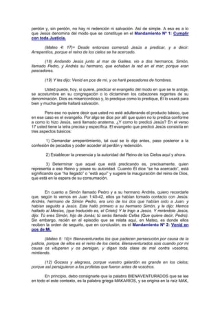 perdón y, sin perdón, no hay ni redención ni salvación. Así de simple. A eso es a lo
que Jesús denomina del modo que se constituye en el Mandamiento Nº 1: Cumplir
con toda Justicia.

      (Mateo 4: 17)= Desde entonces comenzó Jesús a predicar, y a decir:
Arrepentíos, porque el reino de los cielos se ha acercado.

       (18) Andando Jesús junto al mar de Galilea, vio a dos hermanos, Simón,
llamado Pedro, y Andrés su hermano, que echaban la red en el mar; porque eran
pescadores.

       (19) Y les dijo: Venid en pos de mí, y os haré pescadores de hombres.

       Usted puede, hoy, si quiere, predicar el evangelio del modo en que se le antoje,
se acostumbre en su congregación o lo dictaminen los cabezones regentes de su
denominación. Dios es misericordioso y, lo predique como lo predique, Él lo usará para
bien y mucha gente hallará salvación.

       Pero eso no quiere decir que usted no esté adulterando el producto básico, que
en ese caso es el evangelio. Por algo se dice por allí que quien no lo predica conforme
a como lo hizo Jesús, será llamado anatema. ¿Y como lo predicó Jesús? En el verso
17 usted tiene la letra precisa y específica. El evangelio que predicó Jesús consistía en
tres aspectos básicos:

        1) Demandar arrepentimiento, tal cual se lo dije antes, paso posterior a la
confesión de pecados y poder acceder al perdón y redención.

        2) Establecer la presencia y la autoridad del Reino de los Cielos aquí y ahora.

         3) Determinar que aquel que está predicando es, precisamente, quien
representa a ese Reino y posee su autoridad. Cuando Él dice “se ha acercado”, está
significando que “ha llegado” o “está aquí” y sugiere la inauguración del reino de Dios,
que está en la espera de su consumación.


        En cuanto a Simón llamado Pedro y a su hermano Andrés, quiero recordarle
que, según lo vemos en Juan 1:40-42, ellos ya habían tomado contacto con Jesús:
Andrés, hermano de Simón Pedro, era uno de los dos que habían oído a Juan, y
habían seguido a Jesús. Este halló primero a su hermano Simón, y le dijo: Hemos
hallado al Mesías, (que traducido es, el Cristo) Y le trajo a Jesús. Y mirándole Jesús,
dijo: Tú eres Simón, hijo de Jonás; tú serás llamado Cefas (Que quiere decir, Pedro).
Sin embargo, recién en el episodio que se relata aquí, en Mateo, es donde ellos
reciben la orden de seguirlo, que en conclusión, es el Mandamiento Nº 2: Venid en
pos de Mí.

         (Mateo 5: 10)= Bienaventurados los que padecen persecución por causa de la
justicia, porque de ellos es el reino de los cielos. Bienaventurados sois cuando por mi
causa os vituperen y os persigan, y digan toda clase de mal contra vosotros,
mintiendo.

       (12) Gozaos y alegraos, porque vuestro galardón es grande en los cielos;
porque así persiguieron a los profetas que fueron antes de vosotros.

       En principio, debo consignarle que la palabra BIENAVENTURADOS que se lee
en todo el este contexto, es la palabra griega MAKARIOS, y se origina en la raíz MAK,
 