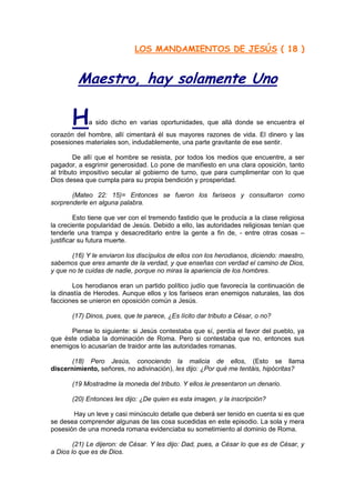 LOS MANDAMIENTOS DE JESÚS ( 18 )


         Maestro, hay solamente Uno

       H     a sido dicho en varias oportunidades, que allá donde se encuentra el
corazón del hombre, allí cimentará él sus mayores razones de vida. El dinero y las
posesiones materiales son, indudablemente, una parte gravitante de ese sentir.

        De allí que el hombre se resista, por todos los medios que encuentre, a ser
pagador, a esgrimir generosidad. Lo pone de manifiesto en una clara oposición, tanto
al tributo impositivo secular al gobierno de turno, que para cumplimentar con lo que
Dios desea que cumpla para su propia bendición y prosperidad.

       (Mateo 22: 15)= Entonces se fueron los fariseos y consultaron como
sorprenderle en alguna palabra.

         Esto tiene que ver con el tremendo fastidio que le producía a la clase religiosa
la creciente popularidad de Jesús. Debido a ello, las autoridades religiosas tenían que
tenderle una trampa y desacreditarlo entre la gente a fin de, - entre otras cosas –
justificar su futura muerte.

       (16) Y le enviaron los discípulos de ellos con los herodianos, diciendo: maestro,
sabemos que eres amante de la verdad, y que enseñas con verdad el camino de Dios,
y que no te cuidas de nadie, porque no miras la apariencia de los hombres.

       Los herodianos eran un partido político judío que favorecía la continuación de
la dinastía de Herodes. Aunque ellos y los fariseos eran enemigos naturales, las dos
facciones se unieron en oposición común a Jesús.

       (17) Dinos, pues, que te parece, ¿Es lícito dar tributo a César, o no?

      Piense lo siguiente: si Jesús contestaba que sí, perdía el favor del pueblo, ya
que éste odiaba la dominación de Roma. Pero si contestaba que no, entonces sus
enemigos lo acusarían de traidor ante las autoridades romanas.

       (18) Pero Jesús, conociendo la malicia de ellos, (Esto se llama
discernimiento, señores, no adivinación), les dijo: ¿Por qué me tentáis, hipócritas?

       (19 Mostradme la moneda del tributo. Y ellos le presentaron un denario.

       (20) Entonces les dijo: ¿De quien es esta imagen, y la inscripción?

       Hay un leve y casi minúsculo detalle que deberá ser tenido en cuenta si es que
se desea comprender algunas de las cosa sucedidas en este episodio. La sola y mera
posesión de una moneda romana evidenciaba su sometimiento al dominio de Roma.

        (21) Le dijeron: de César. Y les dijo: Dad, pues, a César lo que es de César, y
a Dios lo que es de Dios.
 