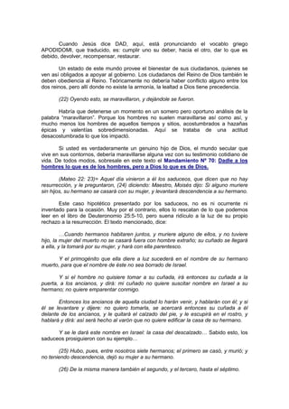 Cuando Jesús dice DAD, aquí, está pronunciando el vocablo griego
APODIDOMI, que traducido, es: cumplir uno su deber, hacia el otro, dar lo que es
debido, devolver, recompensar, restaurar.

       Un estado de este mundo provee el bienestar de sus ciudadanos, quienes se
ven así obligados a apoyar al gobierno. Los ciudadanos del Reino de Dios también le
deben obediencia al Reino. Teóricamente no debería haber conflicto alguno entre los
dos reinos, pero allí donde no existe la armonía, la lealtad a Dios tiene precedencia.

       (22) Oyendo esto, se maravillaron, y dejándole se fueron.

       Habría que detenerse un momento en un somero pero oportuno análisis de la
palabra “maravillaron”. Porque los hombres no suelen maravillarse así como así, y
mucho menos los hombres de aquellos tiempos y sitios, acostumbrados a hazañas
épicas y valentías sobredimensionadas. Aquí se trataba de una actitud
desacostumbrada lo que los impactó.

       Si usted es verdaderamente un genuino hijo de Dios, el mundo secular que
vive en sus contornos, debería maravillarse alguna vez con su testimonio cotidiano de
vida. De todos modos, sobresale en este texto el Mandamiento Nº 70: Dadle a los
hombres lo que es de los hombres, pero a Dios lo que es de Dios.

        (Mateo 22: 23)= Aquel día vinieron a él los saduceos, que dicen que no hay
resurrección, y le preguntaron, (24) diciendo: Maestro, Moisés dijo: Si alguno muriere
sin hijos, su hermano se casará con su mujer, y levantará descendencia a su hermano.

       Este caso hipotético presentado por los saduceos, no es ni ocurrente ni
inventado para la ocasión. Muy por el contrario, ellos lo rescatan de lo que podemos
leer en el libro de Deuteronomio 25:5-10, pero suena ridículo a la luz de su propio
rechazo a la resurrección. El texto mencionado, dice:

         …Cuando hermanos habitaren juntos, y muriere alguno de ellos, y no tuviere
hijo, la mujer del muerto no se casará fuera con hombre extraño; su cuñado se llegará
a ella, y la tomará por su mujer, y hará con ella parentesco.

       Y el primogénito que ella diere a luz sucederá en el nombre de su hermano
muerto, para que el nombre de éste no sea borrado de Israel.

       Y si el hombre no quisiere tomar a su cuñada, irá entonces su cuñada a la
puerta, a los ancianos, y dirá: mi cuñado no quiere suscitar nombre en Israel a su
hermano; no quiere emparentar conmigo.

       Entonces los ancianos de aquella ciudad lo harán venir, y hablarán con él; y si
él se levantare y dijere: no quiero tomarla, se acercará entonces su cuñada a él
delante de los ancianos, y le quitará el calzado del pie, y le escupirá en el rostro, y
hablará y dirá: así será hecho al varón que no quiere edificar la casa de su hermano.

      Y se le dará este nombre en Israel: la casa del descalzado… Sabido esto, los
saduceos prosiguieron con su ejemplo…

       (25) Hubo, pues, entre nosotros siete hermanos; el primero se casó, y murió; y
no teniendo descendencia, dejó su mujer a su hermano.

       (26) De la misma manera también el segundo, y el tercero, hasta el séptimo.
 