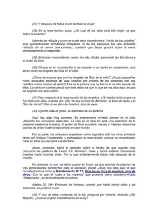 (27) Y después de todos murió también la mujer.

        (28) En la resurrección, pues, ¿De cual de los siete será ella mujer, ya que
todos la tuvieron?

       Además de ridícula y como se suele decir normalmente: “traída de los cabellos”
esta ejemplificación demasiado antojadiza, la de los saduceos fue una anécdota
relatada sin el menor conocimiento, cuestión que Jesús pondrá sobre la mesa
inmediatamente al responder.

       (29) Entonces respondiendo Jesús, les dijo: Erráis, ignorando las Escrituras y
el poder de Dios.

       (30) Porque en la resurrección ni se casarán ni se darán en casamiento, sino
serán como los ángeles de Dios en el cielo.

        ¿Cómo se supone que son los ángeles de Dios en el cielo? ¿Acaso pequeños
niños desnudos provistos de alas volando por encima de las personas con sus
cabellos rubios rizados al viento? Esa es la pintura que ha hecho el mundo secular de
ellos. Lo cierto en consecuencia con este relato es que lo que se nos dice aquí, es que
los ángeles son asexuados.

        (31) Pero respecto a la resurrección de los muertos, ¿No habéis leído lo que os
fue dicho por Dios, cuando dijo: (32) Yo soy el Dios de Abraham, el Dios de Isaac y el
Dios de Jacob? Dios no es dios de muertos, sino de vivos.

       (33) Oyendo esto la gente, se admiraba de su doctrina.

        Aquí hay algo muy concreto. Es enteramente erróneo pensar en el cielo
utilizando los conceptos terrenales. La vida en el cielo no será una extensión de la
presente existencia humana. El poder de Dios proveerá nuevas y mejores relaciones
que las de orden material existentes en este mundo.

        Por su parte, los saduceos aceptaban como sagrados sólo los cinco primeros
libros del Antiguo Testamento, y rechazaban la resurrección porque no encontraban
nada en ellos que apoyara esa doctrina.

       Jesús, entonces, llamó la atención sobre el hecho de que cuando Dios
pronunció las palabras de Éxodo 3:6, Abraham, Isaac y Jacob estaban físicamente
muertos hacía muchos años. Por lo que evidentemente había vida después de la
muerte.

         No obstante, lo que nos debe quedar en limpio, es que además de plasmar las
tres generaciones pertinentes para la salvación global, Jesús nos deja aquí el que
consideraríamos como el Mandamiento Nº 71: Dios no es Dios de muertos, sino de
vivos. Con lo que el “culto a los muertos” que propone cierto autodenominado
“cristianismo”, es decididamente no bíblico.

      (Mateo 22: 34)= Entonces los fariseos, oyendo que había hecho callar a los
saduceos, se juntaron a una.

      (35) Y uno de ellos, intérprete de la ley, preguntó por tentarle, diciendo: (36)
Maestro, ¿Cual es el gran mandamiento de la ley?
 