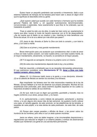Quiero hacer un pequeño paréntesis casi sonando a irreverencia, dado a que
estamos hablando de trampas de los fariseos para hacer caer a Jesús en algún error
que le significara el descrédito entre su gente.

       ¿Qué supone usted que sucede con cada hermano o hermano que ha recibido
genuina Palabra del Señor y, sin aguardar autorizaciones denominacionales,
convencionales o pastorales, hace exactamente lo que Dios le ha ordenado, que es
trasladarla al pueblo?

       Pues si usted ha sido uno de ellos, lo sabe tan bien como yo: exactamente lo
mismo que ellos: buscar el modo de hacerlo equivocar con el fin de desacreditarlo.
¿Se da cuenta que el diablo no es creativo y que, mientras le rinda beneficios una
forma de actuar, él no la va a alterar por más años que pasen?

       (37) Jesús le dijo: Amarás al Señor tu Dios con todo tu corazón, y con toda tu
alma, y con toda tu mente.

       (38) Este es el primer y más grande mandamiento.

       Breve interrupción para una acotación que consideramos vital: si este de amar
a Dios con todo nuestro corazón, con toda nuestra alma y con toda nuestra mente, es
el mayor mandamiento, obviamente, no hacerlo, lo convierte en el mayor pecado.

       (39 Y el segundo es semejante: Amaras a tu prójimo como a ti mismo.

       (40) De estos dos mandamientos depende toda la ley y los profetas.

      Está tan resumido y sintetizado que no se necesitan demasiadas aclaraciones.
El que podríamos considerar como Mandamiento Nº 72: Amar a Dios con todo
nuestro corazón, alma y mente.

        (Mateo 23: 1)= Entonces habló Jesús a la gente y a sus discípulos, diciendo:
(2) en la cátedra de Moisés se sientan los escribas y los fariseos.

       Algo importante: los fariseos eran los más reconocidos maestros de la ley de
Moisés, aunque fallaban a la hora de observar sus propios preceptos. Muchas de sus
enseñanzas eran profundas, pero Jesús examinó aquellos aspectos en los cuales su
hipocresía anulaba la validez de sus doctrinas.

       (3) Así que, todo lo que os digan que guardéis, guardadlo y hacedlo; mas no
hagáis conforme a sus obras, porque dicen, y no hacen.

        A mí, particularmente, y como método de persuasión, exhortación y doctrina
íntima, y no por alguna otra causa más de tipo personal, me gustaría mucho colocar
una copia, en tamaño gigante, de este versículo, en las plataformas de los templos, a
espaldas de cada púlpito, a la vista detrás de cada predicador, de cada líder, de cada
pastor.

      (4) Porque atan cargas pesadas y difíciles de llevar, y las ponen sobre los
hombros de los hombres; pero ellos ni con un dedo quieren moverlas.

        Jesús se refiere, como es dable imaginar, a las innumerables disposiciones y
regulaciones que reducían la religión a un sistema pesado y confuso de observancias
rituales que mantenían a la gente en una servidumbre permanente.
 