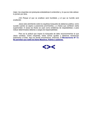 mejor, los creyentes con jerarquías eclesiásticas lo entendían y, lo que es más valioso:
lo ponían por obra.

       (12) Porque el que se enaltece será humillado, y el que se humilla será
enaltecido.

        Jesús esta advirtiendo sobre la orgullosa búsqueda de alabanza pública, como
sucede cuando se aspira a posiciones prominentes, y a títulos que confieren cierta
superioridad. A veces los títulos se usan como emblemas de respetabilidad, o para
indicar determinados deberes o cargos de responsabilidad.

      Pero es la actitud que inspira la búsqueda de tales reconocimientos la que
Jesús condena. Como creyentes, todos somos iguales y debemos reverenciar
solamente a Cristo. Aquí es donde encontramos, entonces, el Mandamiento Nº 73:
No permitan que nadie los llame Maestros, Padres o pastores.




                                       <><
                                    http://Bit.Ly/miamigo
 