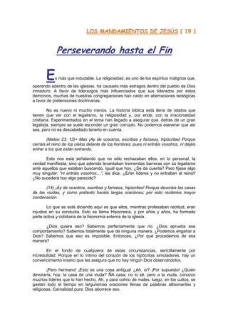 LOS MANDAMIENTOS DE JESÚS ( 19 )


             Perseverando hasta el Fin

       E    s más que indudable. La religiosidad, es uno de los espíritus malignos que,
operando adentro de las iglesias, ha causado más estragos dentro del pueblo de Dios
inmaduro. A favor de liderazgos más influenciados que sus liderados por estos
demonios, muchas de nuestras congregaciones han caído en aberraciones teológicas
a favor de pretensiones doctrinarias.

        No es nuevo ni mucho menos. La historia bíblica está llena de relatos que
tienen que ver con el legalismo, la religiosidad y, por ende, con la irracionalidad
cristiana. Experimentados en el tema han llegado a asegurar que, detrás de un gran
legalista, siempre se suele esconder un gran corrupto. No podemos aseverar que así
sea, pero no es descabellado tenerlo en cuenta.

        (Mateo 23: 13)= Mas ¡Ay de vosotros, escribas y fariseos, hipócritas! Porque
cerráis el reino de los cielos delante de los hombres; pues ni entráis vosotros, ni dejáis
entrar a los que están entrando.

       Esto nos está señalando que no sólo rechazaban ellos, en lo personal, la
verdad manifiesta, sino que además levantaban tremendas barreras con su legalismo
ante aquellos que estaban buscando. Igual que hoy, ¿Se da cuenta? Pero fíjese algo
muy singular: “ni entráis vosotros…”, les dice. ¡¡Eran líderes y no entraban al reino!!
¿No sucederá hoy algo parecido?

       (14) ¡Ay de vosotros, escribas y fariseos, hipócritas! Porque devoráis las casas
de las viudas, y como pretexto hacéis largas oraciones; por esto recibiréis mayor
condenación.

        Lo que se está diciendo aquí es que ellos, mientras profesaban rectitud, eran
injustos en su conducta. Esto se llama Hipocresía, y por años y años, ha formado
parte activa y cotidiana de la fisonomía externa de la iglesia.

      ¿Dios quiere eso? Sabemos perfectamente que no. ¿Dios aprueba ese
comportamiento? Sabemos totalmente que de ninguna manera. ¿Podemos engañar a
Dios? Sabemos que eso es imposible. Entonces, ¿Por qué procedemos de esa
manera?

       En el fondo de cualquiera de estas circunstancias, sencillamente por
incredulidad. Porque en lo íntimo del corazón de los hipócritas simuladores, hay un
convencimiento insano que les asegura que no hay ningún Dios observándolos.

        ¡Pero hermano! ¡Esto es una cosa antigua! ¿Ah, sí? ¡Por supuesto! ¿Quién
devoraría, hoy, la casa de una viuda? ÑA casa, no lo sé, pero a la viuda, conozco
muchos líderes que lo han hecho. Ah, y para colmo de males, luego, en los cultos, se
gastan todo el tiempo en larguísimas oraciones llenas de palabras altisonantes y
religiosas. Carnalidad pura. Dios aborrece eso.
 