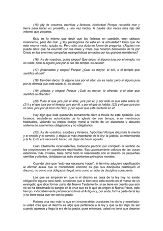 (15) ¡Ay de vosotros, escribas y fariseos, hipócritas! Porque recorréis mar y
tierra para hacer un prosélito, y una vez hecho, le hacéis dos veces más hijo del
infierno que vosotros.

        Esto es lo mismo que decir que los fariseos en cuestión, eran celosos
misioneros, pero del mal. ¿Hay parangones de esto en la actualidad? Creo que de
este mismo modo, quizás no. Pero sólo una duda en forma de pregunta: ¿Alguien me
puede decir qué ha ocurrido con los miles y miles que hicieron decisiones de fe por
Cristo en las enormes campañas evangelísticas armadas por los grandes ministerios?

      (16) ¡Ay de vosotros, guías ciegos! Que decís: si alguno jura por el templo, no
es nada; pero si alguno jura por el oro del templo, es deudor.

        (17) ¡Insensatos y ciegos! Porque ¿Cuál es mayor, el oro, o el templo que
santifica al oro?

        (18) También decís: Si alguno jura por el altar, no es nada; pero si alguno jura
por la ofrenda que está sobre él, es deudor.

        (19) ¡Necios y ciegos! Porque ¿Cuál es mayor, la ofrenda, o el altar que
santifica la ofrenda?

         (20) Pues el que jura por el altar, jura por él, y por todo lo que está sobre él;
(21) y el que jura por el templo, jura por él, y por el que lo habita; (22) y el que jura por
el cielo, jura por el trono de Dios, y por aquel que está sentado en él.

        Hay algo que está quedando sumamente claro a través de este episodio. Los
fariseos, verdaderas autoridades de la iglesia de ese tiempo, eran mentirosos
habituales, violando su propio código moral a través de un elaborado y absurdo
sistema de juramentos obligatorios y no obligatorios.

         (23) ¡Ay de vosotros, escribas y fariseos, hipócritas! Porque diezmáis la menta
y el eneldo y el comino, y dejáis lo más importante de la ley: la justicia, la misericordia
y la fe. Esto era necesario hacer, sin dejar de hacer aquello.

        Eran totalmente inconsistentes, habiendo perdido por completo el sentido de
las proporciones en cuestiones espirituales. Escrupulosamente celosos de las cosas
exteriores más triviales, tales como todo lo relacionado con el diezmo de pequeñas
semillas y plantas, olvidaban los más importantes principios morales.

        Cuando dice que “esto era necesario hacer”, el término adquiere significación
al afirmar Jesús que lo moralmente correcto es que sus discípulos practiquen el
diezmo, no como una obligación legal, sino como un acto de disciplina consciente.

        Los que se amparan en que si el diezmo es cosa de la ley hoy no existe
obligación alguna para darlo, sostienen que si bien esto está escrito en el marco de un
evangelio que dice formar parte del Nuevo Testamento, si se tiene en cuenta que aún
no se ha derramado la sangre en la cruz que es lo que da origen al Nuevo Pacto, este
tiempo, indudablemente pertenece todavía al Antiguo y, por ende, forma parte de la ley
y no tiene nada que ver con la gracia.

       Reitero una vez más lo que en innumerables ocasiones he dicho y enseñado:
si usted cree que el diezmo es algo que pertenece a la ley y que la ley dejó de ser
cuando aparece y llega la era de la gracia, pues entonces, usted no tiene que diezmar
 