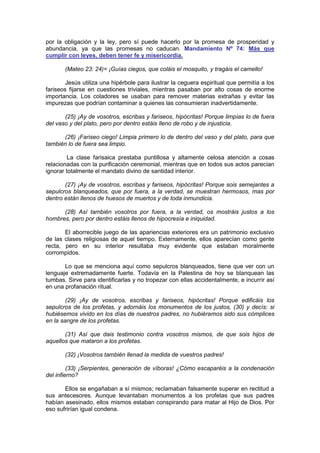 por la obligación y la ley, pero sí puede hacerlo por la promesa de prosperidad y
abundancia, ya que las promesas no caducan. Mandamiento Nº 74: Más que
cumplir con leyes, deben tener fe y misericordia.

       (Mateo 23: 24)= ¡Guías ciegos, que coláis el mosquito, y tragáis el camello!

        Jesús utiliza una hipérbole para ilustrar la ceguera espiritual que permitía a los
fariseos fijarse en cuestiones triviales, mientras pasaban por alto cosas de enorme
importancia. Los coladores se usaban para remover materias extrañas y evitar las
impurezas que podrían contaminar a quienes las consumieran inadvertidamente.

       (25) ¡Ay de vosotros, escribas y fariseos, hipócritas! Porque limpias lo de fuera
del vaso y del plato, pero por dentro estáis lleno de robo y de injusticia.

      (26) ¡Fariseo ciego! Limpia primero lo de dentro del vaso y del plato, para que
también lo de fuera sea limpio.

         La clase farisaica prestaba puntillosa y altamente celosa atención a cosas
relacionadas con la purificación ceremonial, mientras que en todos sus actos parecían
ignorar totalmente el mandato divino de santidad interior.

       (27) ¡Ay de vosotros, escribas y fariseos, hipócritas! Porque sois semejantes a
sepulcros blanqueados, que por fuera, a la verdad, se muestran hermosos, mas por
dentro están llenos de huesos de muertos y de toda inmundicia.

      (28) Así también vosotros por fuera, a la verdad, os mostráis justos a los
hombres, pero por dentro estáis llenos de hipocresía e iniquidad.

       El aborrecible juego de las apariencias exteriores era un patrimonio exclusivo
de las clases religiosas de aquel tiempo. Externamente, ellos aparecían como gente
recta, pero en su interior resultaba muy evidente que estaban moralmente
corrompidos.

       Lo que se menciona aquí como sepulcros blanqueados, tiene que ver con un
lenguaje extremadamente fuerte. Todavía en la Palestina de hoy se blanquean las
tumbas. Sirve para identificarlas y no tropezar con ellas accidentalmente, e incurrir así
en una profanación ritual.

        (29) ¡Ay de vosotros, escribas y fariseos, hipócritas! Porque edificáis los
sepulcros de los profetas, y adornáis los monumentos de los justos, (30) y decís: si
hubiésemos vivido en los días de nuestros padres, no hubiéramos sido sus cómplices
en la sangre de los profetas.

       (31) Así que dais testimonio contra vosotros mismos, de que sois hijos de
aquellos que mataron a los profetas.

       (32) ¡Vosotros también llenad la medida de vuestros padres!

         (33) ¡Serpientes, generación de víboras! ¿Cómo escaparéis a la condenación
del infierno?

       Ellos se engañaban a sí mismos; reclamaban falsamente superar en rectitud a
sus antecesores. Aunque levantaban monumentos a los profetas que sus padres
habían asesinado, ellos mismos estaban conspirando para matar al Hijo de Dios. Por
eso sufrirían igual condena.
 