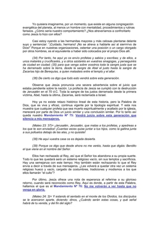 http://Bit.Ly/miamigo
        Yo quisiera imaginarme, por un momento, que existe en alguna congregación
evangélica del planeta, al menos un hombre con mentalidad, procedimientos y rutinas
fariseos. ¿Cómo sería nuestro comportamiento? ¿Nos atreveríamos a confrontarlo
como Jesús lo hizo con ellos?

        Casi estoy oyendo a las hermanitas mayores y más celosas plantarse delante
suyo y sentenciar: “¡Cuidado, hermano! ¡No se atreva a hablarle así al sierrrrrvo de
Dios!” Porque en nuestras organizaciones, ostentar una posición o un cargo otorgado
por otros hombres, es el equivalente a haber sido colocados por el propio Dios allí.

       (34) Por tanto, he aquí yo os envío profetas y sabios y escribas; y de ellos, a
unos mataréis y crucificaréis, y a otros azotaréis en vuestras sinagogas, y perseguiréis
de ciudad en ciudad; (35) para que venga sobre vosotros toda la sangre justa que se
ha derramado sobre la tierra, desde la sangre de Abel el justo hasta la sangre de
Zacarías hijo de Berequías, a quien matasteis entre el templo y el altar.

       (36) De cierto os digo que todo esto vendrá sobre esta generación.

       Observe que Jesús pronuncia una severa advertencia sobre el juicio que
estaba pendiente sobre la nación. La profecía de Jesús se cumplió con la destrucción
de Jerusalén en el 70 d.C. Toda la sangre de los justos derramada desde la primera
víctima, Abel, hasta la última, Zacarías, será reclamada a Israel.

       Hoy ya no existe retazo histórico lineal de esta historia, pero la Palabra de
Dios, que es viva y eficaz, continua vigente por la tipología espiritual. Y esta nos
muestra que cualquier profeta que sea muerto espiritualmente y acallado por la iglesia,
merecerá por parte de Dios un juicio similar y una conclusión similar. Por lo tanto así
queda nuestro Mandamiento Nº 75: Vendrá juicio sobre esta generación que
silencia a mis mensajeros.

       (Mateo 23: 37)= ¡Jerusalén, Jerusalén, que matas a los profetas, y apedreas a
los que te son enviados! ¡Cuantas veces quise juntar a tus hijos, como la gallina junta
a sus polluelos debajo de las alas, y no quisiste!

       (38) He aquí vuestra casa os es dejada desierta.

        (39) Porque os digo que desde ahora no me veréis, hasta que digáis: Bendito
el que viene en el nombre del Señor.

         Ellos han rechazado al Rey, así que el Señor los abandona a su propia suerte.
Todo lo que les quedará será un sistema religioso vacío, sin sus templos y sacrificios.
Hay una semejanza con este tiempo. Hoy también están rechazando lo que el Rey
envía a decir a través de sus mensajeros. ¿Les volverá a quedar otra vez un sistema
religioso hueco y vacío, cargado de costumbres, tradiciones y modismos a los que
ellos llamarán “el culto”?

       Por último, Jesús ofrece una nota de esperanza al referirse a su glorioso
retorno, cuando será reconocido como Rey. Aquí es donde, a partir de esta Palabra,
hallamos el que es el Mandamiento Nº 76: No me volverán a ver hasta que no
venga en gloria.

       (Mateo 24: 3)= Y estando él sentado en el monte de los Olvidos, los discípulos
se le acercaron aparte, diciendo: dinos, ¿Cuándo serán estas cosas, y qué señal
habrá de tu venida, y del fin del siglo?
 