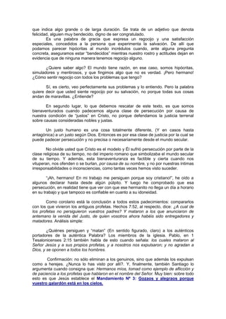 que indica algo grande o de larga duración. Se trata de un adjetivo que denota
felicidad, alguien muy bendecido, digno de ser congratulado.
        Es una palabra de gracia que expresa un regocijo y una satisfacción
especiales, concedidos a la persona que experimenta la salvación. De allí que
podamos parecer hipócritas al mundo incrédulos cuando, ante alguna pregunta
concreta, aseguramos estar “bendecidos” mientras nuestro rostro y actitudes dejan en
evidencia que de ninguna manera tenemos regocijo alguno.

       ¿Quiere saber algo? El mundo tiene razón, en ese caso, somos hipócritas,
simuladores y mentirosos, y que fingimos algo que no es verdad. ¡Pero hermano!
¿Cómo sentir regocijo con todos los problemas que tengo?

       Sí, es cierto, veo perfectamente sus problemas y lo entiendo. Pero la palabra
quiere decir que usted siente regocijo por su salvación, no porque todas sus cosas
andan de maravillas. ¿Entiende?

       En segundo lugar, lo que debemos rescatar de este texto, es que somos
bienaventurados cuando padecemos alguna clase de persecución por causa de
nuestra condición de “justos” en Cristo, no porque defendamos la justicia terrenal
sobre causas consideradas nobles y justas.

      Un justo humano es una cosa totalmente diferente, (Y en casos hasta
antagónica) a un justo según Dios. Entonces es por esa clase de justicia por la cual se
puede padecer persecución y no precisa o necesariamente desde el mundo secular.

        No olvide usted que Cristo es el modelo y Él sufrió persecución por parte de la
clase religiosa de su tiempo, no del imperio romano que simbolizaba el mundo secular
de su tiempo. Y además, esta bienaventuranza es factible y cierta cuando nos
vituperan, nos ofenden o se burlan, por causa de su nombre, y no por nuestras íntimas
irresponsabilidades o inconsciencias, como tantas veces hemos visto suceder.

        “¡Ah, hermano! En mi trabajo me persiguen porque soy cristiano!”, he oído a
algunos declarar hasta desde algún púlpito. Y luego he comprobado que esa
persecución, en realidad tiene que ver con que ese hermanito no llega un día a horario
en su trabajo y que tampoco es confiable en cuanto a su idoneidad.

       Como corolario está la conclusión a todos estos padecimientos: compararlos
con los que vivieron los antiguos profetas. Hechos 7:52, al respecto, dice: ¿A cual de
los profetas no persiguieron vuestros padres? Y mataron a los que anunciaron de
antemano la venida del Justo, de quien vosotros ahora habéis sido entregadores y
matadores. Análisis simple:

        ¿Quiénes persiguen y “matan” (En sentido figurado, claro) a los auténticos
portadores de la auténtica Palabra? Los miembros de la iglesia. Pablo, en 1
Tesalonicenses 2:15 también habla de esto cuando señala: los cuales mataron al
Señor Jesús y a sus propios profetas, y a nosotros nos expulsaron; y no agradan a
Dios, y se oponen a todos los hombres.

        Confirmación: no sólo eliminan a los genuinos, sino que además los expulsan
como a herejes. ¿Nunca lo has visto por allí?. Y, finalmente, también Santiago lo
argumenta cuando consigna que: Hermanos míos, tomad como ejemplo de aflicción y
de paciencia a los profetas que hablaron en el nombre del Señor. Muy bien: sobre todo
esto es que Jesús establece el Mandamiento Nº 3: Gozaos y alegraos porque
vuestro galardón está en los cielos.
 
