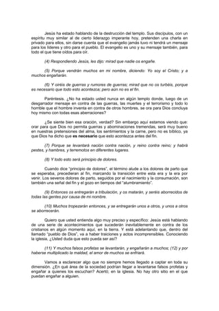 Jesús ha estado hablando de la destrucción del templo. Sus discípulos, con un
espíritu muy similar al de cierto liderazgo imperante hoy, pretenden una charla en
privado para ellos, sin darse cuenta que el evangelio jamás tuvo ni tendrá un mensaje
para los líderes y otro para el pueblo. El evangelio es uno y su mensaje también, para
todo el que tiene oídos para oír.

       (4) Respondiendo Jesús, les dijo: mirad que nadie os engañe.

      (5) Porque vendrán muchos en mi nombre, diciendo: Yo soy el Cristo; y a
muchos engañarán.

       (6) Y oiréis de guerras y rumores de guerras; mirad que no os turbéis, porque
es necesario que todo esto acontezca; pero aún no es el fin.

        Paréntesis. ¿No ha estado usted nunca en algún templo donde, luego de un
desgarrador mensaje en contra de las guerras, las muertes y el terrorismo y todo lo
horrible que el hombre inventa en contra de otros hombres, se ora para Dios concluya
hoy mismo con todas esas aberraciones?

       ¿Se siente bien esa oración, verdad? Sin embargo aquí estamos viendo que:
orar para que Dios no permita guerras y abominaciones tremendas, será muy bueno
en nuestras pretensiones del alma, los sentimientos y la carne, pero no es bíblico, ya
que Dios ha dicho que es necesario que esto acontezca antes del fin.

       (7) Porque se levantará nación contra nación, y reino contra reino; y habrá
pestes, y hambres, y terremotos en diferentes lugares.

       (8) Y todo esto será principio de dolores.

        Cuando dice “principio de dolores”, el término alude a los dolores de parto que
se esperaba, precedieran al fin, marcando la transición entre esta era y la era por
venir. Los severos dolores de parto, seguidos por el nacimiento y la consumación, son
también una señal del fin y el gozo en tiempos del “alumbramiento”.

        (9) Entonces os entregarán a tribulación, y os matarán, y seréis aborrecidos de
todas las gentes por causa de mi nombre.

       (10) Muchos tropezarán entonces, y se entregarán unos a otros, y unos a otros
se aborrecerán.

         Quiero que usted entienda algo muy preciso y específico: Jesús está hablando
de una serie de acontecimientos que sucederán inevitablemente en contra de los
cristianos en algún momento aquí, en la tierra. Y está adelantando que, dentro del
llamado “pueblo de Dios”, va a haber traiciones y actos incomprensibles. Conociendo
la iglesia, ¿Usted duda que esto pueda ser así?

      (11) Y muchos falsos profetas se levantarán, y engañarán a muchos; (12) y por
haberse multiplicado la maldad, el amor de muchos se enfriará.

      Vamos a esclarecer algo que no siempre hemos llegado a captar en toda su
dimensión. ¿En qué área de la sociedad podrían llegar a levantarse falsos profetas y
engañar a quienes los escuchan? Acertó; en la iglesia. No hay otro sitio en el que
puedan engañar a alguien.
 