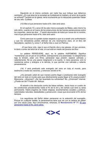 Siguiendo en el mismo contexto, por nada hay que indique que debamos
cambiarlo: ¿En qué área de la sociedad se multiplicará la maldad y el amor de la gente
se enfriará? También en la iglesia; sería incoherente por lo rebuscado pretender hablar
de otro sitio. Cuídese.

       (13) Mas el que persevere hasta el fin, éste será salvo.

        En el capítulo 10 y verso 22 de este mismo evangelio de Mateo, esto mismo ha
sido dicho, cuando en el marco de los preanuncios de las futuras persecuciones sobre
los creyentes, Jesús les dice: ..Y seréis aborrecidos de todos por causa de mi nombre;
mas el que persevere hasta el fin, éste será salvo.

       Como para que no queden dudas respecto a que va a existir una confrontación
y que los vencedores podrán disfrutar de una recompensa clara, en el libro del
Apocalipsis, capítulo 2 y verso 7, el Señor dice a Juan en Patmos:

        …El que tiene oído, oiga lo que el Espíritu dice a las iglesias. Al que venciere,
le daré a comer del árbol de la vida, el cual está en medio del paraíso de Dios.

        La palabra PERSEVERE, aquí, es la palabra HUPOMENO. Significa
“mantenerse uno en pie en el conflicto, sobreponerse a la adversidad, no desplomarse
bajo la tensión, estar uno firme, perseverar bajo presión, esperar calmada y
valientemente. No es una pasiva resignación a la suerte, ni mera paciencia, sino la
resistencia activa y enérgica a la derrota, lo que permite una calmada y valiente
perseverancia.

       (14) Y será predicado este evangelio del reino en todo el mundo, para
testimonio a todas las naciones, y entonces vendrá el fin.

        ¿Ha pensado usted de que manera podría llegar a predicarse este evangelio
del reino en todo el mundo para que efectivamente pueda llegar el fin preanunciado?
Misioneros. ¿Alcanzan? ¿Se han levantado los suficientes? No. ¿Entonces? Internet.
¿Puede ser así? Puede ser. Aleluya.

       Al advertir a los discípulos contra las falsas señales, Jesús traza un cuadro de
las condiciones prevalecientes hasta el fin de la era y les señala cual será su tarea
permanente. Habrá engaños de índole religiosa, levantamientos sociales y políticos,
calamidades naturales, deslealtades y persecución; cosas que anunciarán el fin de los
tiempos.

      Los seguidores del Señor deben perseverar en la extensión del evangelio.
Porque en cualquier batalla, la perseverancia tiene que ver con la certeza de pelear
por una causa justa. Aquí encontramos, entonces, el Mandamiento Nº 77: El que
persevere hasta el fin, será salvo.




                                       <><
                                    http://Bit.Ly/miamigo
 