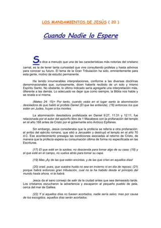 LOS MANDAMIENTOS DE JESÚS ( 20 )


               Cuando Nadie lo Espere


       S    e dice a menudo que una de las características más notorias del cristiano
carnal, es la de tener tanta curiosidad que vive consultando profetas y hasta adivinos
para conocer su futuro. El tema de la Gran Tribulación ha sido, eminentemente para
esta gente, motivo de estudio permanente.

        Ha tenido innumerables interpretaciones, conforme a las diversas doctrinas
denominacionales que, curiosamente, dicen haberla recibido de un solo y mismo
Espíritu Santo. No obstante, lo último indicado sería agregarle una interpretación más,
diferente a las demás. Lo adecuado es dejar que como siempre, la Biblia nos hable y
se revela a sí misma.

       (Mateo 24: 15)= Por tanto, cuando veáis en el lugar santo la abominación
desoladora de que habló el profeta Daniel (El que lee entienda), (16) entonces los que
estén en Judea, huyan a los montes.

        La abominación desoladora profetizada en Daniel 9:27, 11:31 y 12:11, fue
relacionada por el autor del apócrifo libro de 1 Macabeos con la profanación del templo
en el año 168 antes de Cristo por el gobernante sirio Antíoco Epifanes.

        Sin embargo, Jesús consideraba que la profecía se refería a otra profanación:
el arribo del ejército romano, que sitió a Jerusalén y destruyó el templo en el año 70
d.C. Ese acontecimiento presagia las condiciones asociadas al retorno de Cristo, de
manera que la profecía espera su consumación última de forma no especificada en las
Escrituras.

       (17) El que esté en la azotea, no descienda para tomar algo de su casa; (18) y
el que esté en el campo, no vuelva atrás para tomar su capa.

       (19) Mas ¡Ay de las que estén encintas, y de las que críen en aquellos días!

      (20) orad, pues, que vuestra huida no sea en invierno ni en día de reposo; (21)
porque habrá entonces gran tribulación, cual no la ha habido desde el principio del
mundo hasta ahora, ni la habrá.

       Jesús da el sano consejo de salir de la ciudad antes que sea demasiado tarde.
Los cristianos escucharon la advertencia y escaparon al pequeño pueblo de pela,
cerca del mar de Galilea.

        (22) Y si aquellos días no fuesen acortados, nadie sería salvo; mas por causa
de los escogidos, aquellos días serán acortados.
 