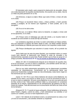 El historiador judío Josefo, quien presenció la destrucción de Jerusalén, ofrece
una vívida descripción de aquellos acontecimientos. De acuerdo con su relato, más de
un millón de judíos perecieron en un día.

        (23) Entonces, si alguno os dijere: Mirad, aquí está el Cristo, o mirad, allí está,
no lo creáis.

       (24) Porque se levantarán falsos cristos, y falsos profetas, y harán grandes
señales y prodigios, de tal manera que engañarán, si fuere posible, aún a los
escogidos.

       (25) Ya os lo he dicho antes.

        (26) Así que, si os dijeren: Mirad, está en el desierto, no salgáis; o mirad, está
en los aposentos, no lo creáis.

       (27) Porque como el relámpago que sale del oriente y se muestra hasta el
occidente así será también la venida del Hijo del Hombre.

       Los verdaderos seguidores de Cristo no serán confundidos por falsas señales,
sino que esperarán el regreso del Señor desde el cielo. Las falsas señales siempre
están comandadas por Satanás para sacar del camino a los creyentes si estos dudan.

       (28) Porque dondequiera que estuviere el cuerpo muerto, allí se juntarán las
águilas.

       Jesús habla aquí de aves de presa (Aguilas), que revolotean sobre un cuerpo
muerto para describir la destrucción que rodeará la caída de Jerusalén y los
acontecimientos asociados al juicio final. Puede también que la frase se apoye en un
antiguo proverbio. Mandamiento Nº 78: En mi muerte se glorificará la de ustedes.

        (Mateo 24: 29)= E inmediatamente después de la tribulación de aquellos días,
el sol se oscurecerá, y la luna no dará su resplandor, y las estrellas caerán del cielo, y
las potencias de los cielos serán conmovidas.

        Esta es una visión enteramente apocalíptica que ha determinado incontables
variedades de interpretaciones. Comenzando por la estrictamente literal, que
preanuncia hecatombes nucleares hasta las más simbolizadas, todas tienen origen en
tres escrituras que voy a detallar.

        (Isaías 13: 10)= Por lo cual, (Viene hablando del oráculo contra Babilonia), las
estrellas de los cielos y sus luceros no darán su luz; y el sol se oscurecerá al nacer, y
la luna no dará su resplandor. (El juicio contra Babilonia no es sino una parte del juicio
de Dios contra el mal. Tales juicios proféticos hallan su consumación en numerosos
episodios de la historia, especialmente en las anticipaciones del gobierno de Dios a
través de la iglesia. Todo ello terminará con la consumación del Reino de Cristo al final
de los tiempos.)

        (Ezequiel 32: 7)= Y cuando te hayas extinguido, (Viene hablándose del lamento
sobre Faraón y Egipto), cubriré los cielos, y haré entenebrecer sus estrellas; el sol
cubriré con nublado, y la luna no hará resplandecer su luz.

        (Joel 2: 10)= Delante de él temblará la tierra, se estremecerán los cielos; el sol
y la luna se oscurecerán, y las estrellas retraerán su resplandor.
                                     http://Bit.Ly/miamigo
 