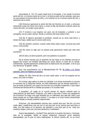 (Apocalipsis 8: 12)= El cuarto ángel tocó la trompeta, y fue herida la tercera
parte del sol, y la tercera parte de la luna, y la tercera parte de las estrellas, para que
se oscureciese la tercera parte de ellos, y no hubiese luz en la tercera parte del día, y
asimismo de la noche.

      (30) Entonces aparecerá la señal del Hijo del Hombre en el cielo; y entonces
lamentarán todas las tribus de la tierra, y verán al Hijo del Hombre viniendo sobre las
nubes del cielo, con poder y gran gloria.

       (31) Y enviará a sus ángeles con gran voz de trompeta, y juntarán a sus
escogidos, de los cuatro vientos, desde un extremo del cielo hasta el otro.

        (32) De la higuera aprended la parábola: cuando ya su rama está tierna, y
brotan las hojas, sabéis que el verano está cerca.

       (33) Así también vosotros, cuando veáis todas estas cosas, conoced que está
cerca, a las puertas.

       (34) De cierto os digo que no pasará esta generación hasta que todo esto
acontezca.

       (35) El cielo y la tierra pasarán, pero mis palabras no pasarán.

       De la misma manera que la aparición de las hojas en los árboles anuncia la
llegada del verano, las señales descriptas por Jesús serían un aviso de su venida.
Ciertamente, aquella generación presenciaría la destrucción de Jerusalén, o de lo que
hoy llamamos “la iglesia” visible…

      Aquí nos encontramos con el Mandamiento Nº 79: El Cielo y la Tierra
pasarán, pero mi Palabra no pasará.

        (Mateo 24: 36)= Pero del día y la hora nadie sabe, ni aún los ángeles de los
cielos, sino sólo mi Padre.

       En lo lineal, algo salta a la vista con claridad: si el Jesús encarnado no conocía
el momento de su Segunda Venida, es inútil totalmente que los demás especulen, o
que se vistan de blanco y se vayan a la cima de una montaña a esperarlo, o que vayan
corriendo las fechas del fin a medida que pasan y no sucede nada.

        A propósito: ¿A nadie se le ocurrió pensar en alguna variante para la
interpretación de este texto? Pregunto: ¿En base a qué días y horas nos manejamos
los humanos? En base a los días dictados por un calendario que data del 1500 y que
fuera creado por un Papa católico romano. Y en base a un huso horario dictaminado
también desde un tiempo posterior determinado.

       Entonces, ¿Es descabellado suponer que, cuando dice que “del día y la hora
nadie sabe”, pueda tener que ver con un día que aún no se conoce pero que Dios sí
sabe, (Un día octavo en la semana, por ejemplo) y una hora que no se mide con
nuestros relojes, como ser una hora veinticinco o veintiséis?

      Suena descabellado, ¿Verdad? Pero atención mi querido hermano y hermana:
todo en el evangelio, desde el ángulo intelectual, parecería sonar bastante
descabellado, por lo que no sería inapropiado, al menos, tenerlo allí, no ya como
 