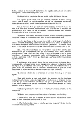 doctrina instituía e inapelable (A los hombres les agrada catalogar así) sino como
interrogante a ser develado en aquel día final.

       (37) Mas como en los días de Noé, así será la venida del Hijo del Hombre.

       Esto significa que la única pista que tenemos para tratar de saber como y
cuando será la venida del Hijo del Hombre, es que las condiciones ambientales
estarán dadas de manera similar a las que se tenían en los días de Noé.

        Pero, a diferencia de lo que es la enseñanza clásica y tradicional, mucho me
temo que este texto no tiene absolutamente nada que ver con la instancia del
arrebatamiento de la iglesia, del que se habla en 1 Tesalonicenses 4. Está hablando
de otro evento, tal como lo veremos ahora.

      (38) Porque como en los días antes del diluvio estaban comiendo y bebiendo,
casándose y dando en casamiento, hasta el día en que Noé entró en el arca…

        Nos dice que hasta el día en que Noé entró en el arca, previo al diluvio,
estaban comiendo, bebiendo y casándose, pero ¿Quiénes? La familia de Noé no era,
ya que ellos trabajaban en la construcción del arca. ¿Entonces? Los demás, los de
afuera. No los justos, representados por Noé y su familia, sino los impíos, ¿No es así?

        (39) …y no entendieron hasta que vino el diluvio y se los llevó a todos, (¡Un
momento! Dice que no entendieron hasta que el diluvio se los llevó a todos. ¿Quiénes
no entendieron? ¿Noé y los suyos o los impíos incrédulos de afuera? Noé y su familia
entendieron y se salvaron, pero aquellos impíos no. Entonces habla de que el diluvio
se llevó a los impíos, verdad? Mire lo que dice luego: …así será también la venida del
Hijo del Hombre.

        Si la pista para la venida del Hijo del Hombre será como en los días de Noe, y
en esa venida, por lo que vemos, ocurre algo parecido a cuando el diluvio se llevó a
los impíos, lo que debemos entender es que no se trata del arrebatamiento de la
iglesia, como nos enseñaron, sino de un evento anterior donde, al igual que en los
días de Noé, la venida del Hijo del Hombre arrasará con todos los impíos.

       (4) Entonces estarán dos en el campo; el uno será tomado, y el otro será
dejado.

        ¿Cuál será tomado y cuál será dejado? De acuerdo con la enseñanza
tradicional que toma este suceso como parte del arrebatamiento de la iglesia, siempre
se nos dijo que el que era tomado era el bueno y el que se quedaba era el malo. Pero
lo que hemos terminado de ver nos cambia total y radicalmente la visión. Lo mismo
reza para el verso siguiente.

       (41) Dos mujeres estarán moliendo en un molino; la una será tomada, y la otra
será dejada.

       (42) Velad, pues, porque no sabéis a qué hora ha de venir vuestro Señor.

       (43) Pero sabed esto, que si el padre de familia supiese a qué hora el ladrón
habría de venir, velaría y no dejaría minar su casa.

       (44) Por tanto, también vosotros estad preparados; porque el Hijo del Hombre
vendrá a la hora que no pensáis.
 