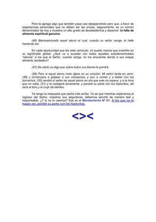 Pero le agrega algo que también pasa casi desapercibido pero que, a favor de
experiencias personales que no deben ser las únicas, seguramente, es un común
denominador de hoy y muestra un alto grado de desobediencia y desamor: la falta de
alimento espiritual genuino.

       (46) Bienaventurado aquel siervo al cual, cuando su señor venga, le halle
haciendo así.

        En cada oportunidad que leo este versículo, no puedo menos que invertirlo en
su significado global. ¿Qué va a suceder con todos aquellos autodenominados
“siervos” a los que el Señor, cuando venga, no los encuentre dando a sus ovejas
alimento verdadero?

       (47) De cierto os digo que sobre todos sus bienes le pondrá.

        (48) Pero si aquel siervo malo dijere en su corazón: Mi señor tarda en venir;
(49) y comenzara a golpear a sus consiervos, y aún a comer y a beber con los
borrachos, (50) vendrá el señor de aquel siervo en día que este no espera, y a la hora
que no sabe, (51) y lo castigará duramente, y pondrá su parte con los hipócritas; allí
será el lloro y el crujir de dientes.

       Ya tengo la respuesta que pedía más arriba. Ya sé que mientras esperamos el
regreso del Señor, nosotros sus seguidores, debemos servirle de manera leal y
responsable. ¿Y si no lo caemos? Ese es el Mandamiento Nº 81: A los que no lo
hagan así, pondré su parte con los hipócritas.




                                      <><
                                   http://Bit.Ly/miamigo
                                   http://Bit.Ly/miamigo
 