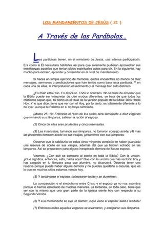 LOS MANDAMIENTOS DE JESÚS ( 21 )


          A Través de las Parábolas…


       L   as parábolas tienen, en el ministerio de Jesús, una intensa participación.
Era como si Él necesitara hablarles así para que solamente pudieran aprovechar sus
enseñanzas aquellos que tenían oídos espirituales aptos para oír. En la siguiente, hay
mucho para extraer, aprender y consolidar en el nivel de mandamiento.

      Si haces un simple ejercicio de memoria, quizás encuentres no menos de diez
mensajes, sermones o predicaciones que han tenido como base esta parábola. Y en
cada una de ellas, la interpretación el sedimento y el mensaje han sido distintos.

        ¿Es malo esto? No. En absoluto. Todo lo contrario. No se trata de enseñar que
la Biblia puede ser interpretar de cien modos diferentes, se trata de que todos los
cristianos sepan que, tal como es el título de la versión popular de la Biblia: Dios Habla
Hoy. Y lo que dice, tiene que ver con el Hoy, por lo tanto, es totalmente diferente a lo
de ayer, aunque la Palabra en sí no haya cambiado.

       (Mateo 25: 1)= Entonces el reino de los cielos será semejante a diez vírgenes
que tomando sus lámparas, salieron a recibir al esposo.

       (2) Cinco de ellas eran prudentes y cinco insensatas.

       (3) Las insensatas, tomando sus lámparas, no tomaron consigo aceite; (4) mas
las prudentes tomaron aceite en sus vasijas, juntamente con sus lámparas.

      Observe que la sabiduría de estas cinco vírgenes consistió en haber guardado
una reserva de aceite en sus vasijas, además del que ya habían echado en las
lámparas. Así se prepararon para alguna inesperada demora del futuro esposo.

       Veamos: ¿Con qué se compara al aceite en toda la Biblia? Con la unción.
¿Qué significa, entonces, esto, hasta aquí? Que con la unción que has recibido hoy y
has cargado en tu lámpara para que alumbre, no alcanzará. Deberás tener una
reserva porque puede haber alguna demora y no puedes quedarte a oscuras, que es
lo que en muchos sitios estamos viendo hoy.

       (5) Y tardándose el esposo, cabecearon todas y se durmieron.

       La comparación o el simbolismo entre Cristo y el esposo ya no nos asombra
porque lo hemos estudiado de muchas maneras. La tardanza, en todo caso, tiene que
ver con lo mismo que una gran parte de la iglesia siente hoy con respecto a su
Segunda Venida.

       (6) Y a la medianoche se oyó un clamor: ¡Aquí viene el esposo; salid a recibirle!

       (7) Entonces todas aquellas vírgenes se levantaron, y arreglaron sus lámparas.
 