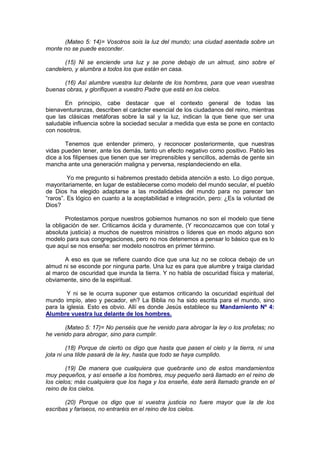 (Mateo 5: 14)= Vosotros sois la luz del mundo; una ciudad asentada sobre un
monte no se puede esconder.

       (15) Ni se enciende una luz y se pone debajo de un almud, sino sobre el
candelero, y alumbra a todos los que están en casa.

      (16) Así alumbre vuestra luz delante de los hombres, para que vean vuestras
buenas obras, y glorifiquen a vuestro Padre que está en los cielos.

       En principio, cabe destacar que el contexto general de todas las
bienaventuranzas, describen el carácter esencial de los ciudadanos del reino, mientras
que las clásicas metáforas sobre la sal y la luz, indican la que tiene que ser una
saludable influencia sobre la sociedad secular a medida que esta se pone en contacto
con nosotros.

        Tenemos que entender primero, y reconocer posteriormente, que nuestras
vidas pueden tener, ante los demás, tanto un efecto negativo como positivo. Pablo les
dice a los filipenses que tienen que ser irreprensibles y sencillos, además de gente sin
mancha ante una generación maligna y perversa, resplandeciendo en ella.

         Yo me pregunto si habremos prestado debida atención a esto. Lo digo porque,
mayoritariamente, en lugar de establecerse como modelo del mundo secular, el pueblo
de Dios ha elegido adaptarse a las modalidades del mundo para no parecer tan
“raros”. Es lógico en cuanto a la aceptabilidad e integración, pero: ¿Es la voluntad de
Dios?

        Protestamos porque nuestros gobiernos humanos no son el modelo que tiene
la obligación de ser. Criticamos ácida y duramente, (Y reconozcamos que con total y
absoluta justicia) a muchos de nuestros ministros o líderes que en modo alguno son
modelo para sus congregaciones, pero no nos detenemos a pensar lo básico que es lo
que aquí se nos enseña: ser modelo nosotros en primer término.

       A eso es que se refiere cuando dice que una luz no se coloca debajo de un
almud ni se esconde por ninguna parte. Una luz es para que alumbre y traiga claridad
al marco de oscuridad que inunda la tierra. Y no habla de oscuridad física y material,
obviamente, sino de la espiritual.

        Y ni se le ocurra suponer que estamos criticando la oscuridad espiritual del
mundo impío, ateo y pecador, eh? La Biblia no ha sido escrita para el mundo, sino
para la iglesia. Esto es obvio. Allí es donde Jesús establece su Mandamiento Nº 4:
Alumbre vuestra luz delante de los hombres.

       (Mateo 5: 17)= No penséis que he venido para abrogar la ley o los profetas; no
he venido para abrogar, sino para cumplir.

         (18) Porque de cierto os digo que hasta que pasen el cielo y la tierra, ni una
jota ni una tilde pasará de la ley, hasta que todo se haya cumplido.

        (19) De manera que cualquiera que quebrante uno de estos mandamientos
muy pequeños, y así enseñe a los hombres, muy pequeño será llamado en el reino de
los cielos; más cualquiera que los haga y los enseñe, éste será llamado grande en el
reino de los cielos.

       (20) Porque os digo que si vuestra justicia no fuere mayor que la de los
escribas y fariseos, no entraréis en el reino de los cielos.
 