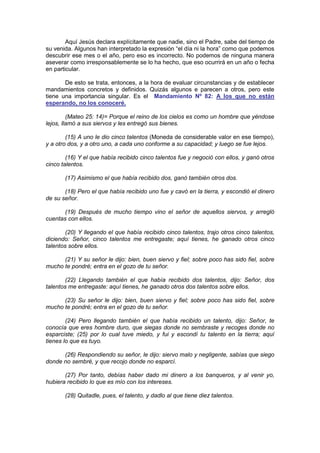 Aquí Jesús declara explícitamente que nadie, sino el Padre, sabe del tiempo de
su venida. Algunos han interpretado la expresión “el día ni la hora” como que podemos
descubrir ese mes o el año, pero eso es incorrecto. No podemos de ninguna manera
aseverar como irresponsablemente se lo ha hecho, que eso ocurrirá en un año o fecha
en particular.

       De esto se trata, entonces, a la hora de evaluar circunstancias y de establecer
mandamientos concretos y definidos. Quizás algunos e parecen a otros, pero este
tiene una importancia singular. Es el Mandamiento Nº 82: A los que no están
esperando, no los conoceré.

         (Mateo 25: 14)= Porque el reino de los cielos es como un hombre que yéndose
lejos, llamó a sus siervos y les entregó sus bienes.

        (15) A uno le dio cinco talentos (Moneda de considerable valor en ese tiempo),
y a otro dos, y a otro uno, a cada uno conforme a su capacidad; y luego se fue lejos.

        (16) Y el que había recibido cinco talentos fue y negoció con ellos, y ganó otros
cinco talentos.

       (17) Asimismo el que había recibido dos, ganó también otros dos.

       (18) Pero el que había recibido uno fue y cavó en la tierra, y escondió el dinero
de su señor.

       (19) Después de mucho tiempo vino el señor de aquellos siervos, y arregló
cuentas con ellos.

        (20) Y llegando el que había recibido cinco talentos, trajo otros cinco talentos,
diciendo: Señor, cinco talentos me entregaste; aquí tienes, he ganado otros cinco
talentos sobre ellos.

      (21) Y su señor le dijo: bien, buen siervo y fiel; sobre poco has sido fiel, sobre
mucho te pondré; entra en el gozo de tu señor.

        (22) Llegando también el que había recibido dos talentos, dijo: Señor, dos
talentos me entregaste: aquí tienes, he ganado otros dos talentos sobre ellos.

      (23) Su señor le dijo: bien, buen siervo y fiel; sobre poco has sido fiel, sobre
mucho te pondré; entra en el gozo de tu señor.

        (24) Pero llegando también el que había recibido un talento, dijo: Señor, te
conocía que eres hombre duro, que siegas donde no sembraste y recoges donde no
esparciste; (25) por lo cual tuve miedo, y fui y escondí tu talento en la tierra; aquí
tienes lo que es tuyo.

      (26) Respondiendo su señor, le dijo: siervo malo y negligente, sabías que siego
donde no sembré, y que recojo donde no esparcí.

       (27) Por tanto, debías haber dado mi dinero a los banqueros, y al venir yo,
hubiera recibido lo que es mío con los intereses.

       (28) Quitadle, pues, el talento, y dadlo al que tiene diez talentos.
 