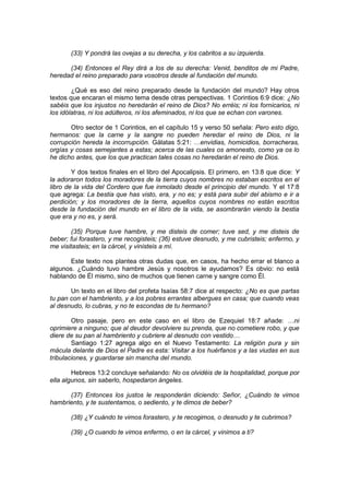 (33) Y pondrá las ovejas a su derecha, y los cabritos a su izquierda.

      (34) Entonces el Rey dirá a los de su derecha: Venid, benditos de mi Padre,
heredad el reino preparado para vosotros desde al fundación del mundo.

        ¿Qué es eso del reino preparado desde la fundación del mundo? Hay otros
textos que encaran el mismo tema desde otras perspectivas. 1 Corintios 6:9 dice: ¿No
sabéis que los injustos no heredarán el reino de Dios? No erréis; ni los fornicarios, ni
los idólatras, ni los adúlteros, ni los afeminados, ni los que se echan con varones.

       Otro sector de 1 Corintios, en el capítulo 15 y verso 50 señala: Pero esto digo,
hermanos: que la carne y la sangre no pueden heredar el reino de Dios, ni la
corrupción hereda la incorrupción. Gálatas 5:21: …envidias, homicidios, borracheras,
orgías y cosas semejantes a estas; acerca de las cuales os amonesto, como ya os lo
he dicho antes, que los que practican tales cosas no heredarán el reino de Dios.

        Y dos textos finales en el libro del Apocalipsis. El primero, en 13:8 que dice: Y
la adoraron todos los moradores de la tierra cuyos nombres no estaban escritos en el
libro de la vida del Cordero que fue inmolado desde el principio del mundo. Y el 17:8
que agrega: La bestia que has visto, era, y no es; y está para subir del abismo e ir a
perdición; y los moradores de la tierra, aquellos cuyos nombres no están escritos
desde la fundación del mundo en el libro de la vida, se asombrarán viendo la bestia
que era y no es, y será.

        (35) Porque tuve hambre, y me disteis de comer; tuve sed, y me disteis de
beber; fui forastero, y me recogisteis; (36) estuve desnudo, y me cubristeis; enfermo, y
me visitasteis; en la cárcel, y vinisteis a mí.

       Este texto nos plantea otras dudas que, en casos, ha hecho errar el blanco a
algunos. ¿Cuándo tuvo hambre Jesús y nosotros le ayudamos? Es obvio: no está
hablando de Él mismo, sino de muchos que tienen carne y sangre como Él.

       Un texto en el libro del profeta Isaías 58:7 dice al respecto: ¿No es que partas
tu pan con el hambriento, y a los pobres errantes albergues en casa; que cuando veas
al desnudo, lo cubras, y no te escondas de tu hermano?

        Otro pasaje, pero en este caso en el libro de Ezequiel 18:7 añade: …ni
oprimiere a ninguno; que al deudor devolviere su prenda, que no cometiere robo, y que
diere de su pan al hambriento y cubriere al desnudo con vestido…
        Santiago 1:27 agrega algo en el Nuevo Testamento: La religión pura y sin
mácula delante de Dios el Padre es esta: Visitar a los huérfanos y a las viudas en sus
tribulaciones, y guardarse sin mancha del mundo.

        Hebreos 13:2 concluye señalando: No os olvidéis de la hospitalidad, porque por
ella algunos, sin saberlo, hospedaron ángeles.

      (37) Entonces los justos le responderán diciendo: Señor, ¿Cuándo te vimos
hambriento, y te sustentamos, o sediento, y te dimos de beber?

       (38) ¿Y cuándo te vimos forastero, y te recogimos, o desnudo y te cubrimos?

       (39) ¿O cuando te vimos enfermo, o en la cárcel, y vinimos a ti?
 