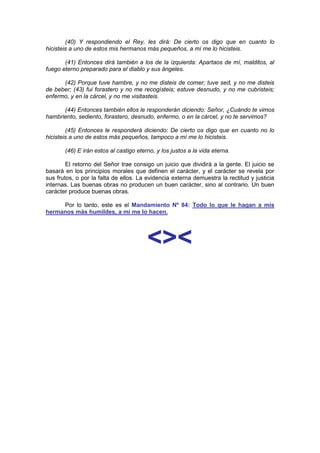 (40) Y respondiendo el Rey, les dirá: De cierto os digo que en cuanto lo
hicisteis a uno de estos mis hermanos más pequeños, a mí me lo hicisteis.

       (41) Entonces dirá también a los de la izquierda: Apartaos de mí, malditos, al
fuego eterno preparado para el diablo y sus ángeles.

      (42) Porque tuve hambre, y no me disteis de comer; tuve sed, y no me disteis
de beber; (43) fui forastero y no me recogísteis; estuve desnudo, y no me cubristeis;
enfermo, y en la cárcel, y no me visitasteis.

      (44) Entonces también ellos le responderán diciendo: Señor, ¿Cuándo te vimos
hambriento, sediento, forastero, desnudo, enfermo, o en la cárcel, y no te servimos?

        (45) Entonces le responderá diciendo: De cierto os digo que en cuanto no lo
hicisteis a uno de estos más pequeños, tampoco a mí me lo hicisteis.

       (46) E irán estos al castigo eterno, y los justos a la vida eterna.

        El retorno del Señor trae consigo un juicio que dividirá a la gente. El juicio se
basará en los principios morales que definen el carácter, y el carácter se revela por
sus frutos, o por la falta de ellos. La evidencia externa demuestra la rectitud y justicia
internas. Las buenas obras no producen un buen carácter, sino al contrario. Un buen
carácter produce buenas obras.

     Por lo tanto, este es el Mandamiento Nº 84: Todo lo que le hagan a mis
hermanos más humildes, a mí me lo hacen.




                                        <><
 