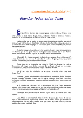 LOS MANDAMIENTOS DE JESÚS ( 22 )


           Guardar todas estas Cosas


       E    n los últimos tiempos de nuestra iglesia contemporánea, el tener o no
tener unción, ha sido motivo de polémicas, debates y hasta de extensos viajes de
personas de un sitio a otro del mundo con el fin de ir a buscarla.

       Nadie explica que la unción es un don que Dios otorga a aquellos que, como
único y mayor mérito, tienen el de haber sido obedientes, humildes y despojados de su
yo. Por la salvación nada se paga, es por Gracia; pero por la unción hay un precio a
pagar y es personal.

       Jesús tiene su propia unción, pero hay un símbolo claro y pleno relatado como
una historia que a una gran mayoría se le pasa desapercibida. Es en esa historia
donde encontramos, en este capítulo, el pie para nuevos mandamientos.

        (Mateo 26: 6)= Y estando Jesús en Betania, en casa de Simón el leproso, (7)
vino a él una mujer, con un vaso de alabastro de perfume de gran precio, y lo derramó
sobre la cabeza de él, estando sentado a la mesa.

       Según Juan en su evangelio, esa mujer es “María de Betania”, tal cual se
denominaba a la mayor parte de las personas. Sin apellidos, sólo por sus nombres y
su procedencia, tal cual se lo hizo con el propio Jesús de Nazaret.

      (8) Al ver esto, los discípulos se enojaron, diciendo: ¿Para qué este
desperdicio?

       Escucha. ¿No tan enseñado en cualquiera de los seminarios donde podemos
estudiar Biblia los cristianos, que los discípulos eran personas especiales, que Jesús
no hubiese reclutado a cualquiera para acompañarlo, que ellos eran poco menos que
santos?

       A mí también me han dicho eso y, obviamente, me lo he creído. Entonces,
leyendo esto, ¿Cómo hago para entender con qué cabeza espiritual estaban pensando
estos hombres que suponían un desperdicio algo hecho con Jesús?

       (9) Porque esto podría haberse vendido a gran precio, y haberse dado a los
pobres.

       Listo. Ahora ya entiendo todo. Los discípulos de Jesús, (Al menos de los que
aquí se dan referencias expresivas), estaban en la misma tónica que muchas de
nuestras iglesias hoy: en la obra social, en lo que podría reportarle réditos políticos o
sociales. Pero en lo espiritual, Cero.
                                      http://Bit.Ly/miamigo
 