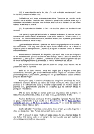 (10) Y entendiéndolo Jesús, les dijo: ¿Por qué molestáis a esta mujer?, pues
ha hecho conmigo una buena obra.

       Cuidado que esto no es enteramente espiritual. Tiene que ver también con lo
anímico, con lo afectivo. Jesús les está mostrando que el costo material no es algo a
considerar demasiado cuando se trata de llevar a cabo un acto de devoción por un ser
querido al borde de la muerte.

       (11) Porque siempre tendréis pobres con vosotros, pero a mí no siempre me
tendréis.

       Los que supongan que erradicarán la pobreza de la tierra a partir de hechos
humanos bien intencionados, no saben de lo que están hablando. Deuteronomio 15:22
dice que …no faltarán menesterosos en medio de la tierra, una expresión que coincide
totalmente con la que Jesús da aquí.

        ¡Iglesia del siglo veintiuno, aprende! No es tu trabajo principal dar de comer a
los hambrientos. Está muy bien que lo hagas como consecuencia de tu estatura
espiritual, pero no es lo prioritario. ¿Importa que alguien se vaya de cabeza al infierno
bien alimentado?

       Pobres siempre tendremos. En Argentina, que es mi país, como en cualquiera
de los representados por los lectores de este trabajo. Pero a Jesús no siempre lo
tendremos. ¿Cómo que no? Observa: ¿Tu me das la total y absoluta garantía de que
en todas las congregaciones que conoces, la cabeza máxima allí es Jesús?

       (12) Porque al derramar este perfume sobre mí cuerpo, lo ha hecho a fin de
prepararme para la sepultura.

       Esto es un claro símbolo. Jesús fue ungido por el Espíritu Santo para
desarrollar su ministerio, ¿No es así? Ahora está siendo ungido con un costoso aceite
perfumado para su futuro entierro. ¿Nadie pudo ver que se trataba de un acto profético
por parte de esta mujer?

        Nadie pudo verlo. Y estaban allí todos los conspicuos discípulos de Jesús,
verdaderos apóstoles de la fe. La historia da vueltas en círculos. Hoy, todavía se de
prioridad a lo estrictamente social y material despreciando, en muchos casos, lo
profético que, generalmente, proviene de personas que no ostentan títulos ni
jerarquías eclesiásticas.

        (13) De cierto os digo que donde quiera que se predique este evangelio, en
todo el mundo, también se contará lo que está hecho, para memoria de ella.

       Aquí es donde nace una nueva directiva, específica y precisa. Aquí es donde
se gesta, notoriamente, el que resulta ser el Mandamiento Nº 85: Todo sacrificio
realizado por amor a Mí tiene perpetua influencia. Y no hablo de sacrificios
humanos, esto es más que claro.

        (Mateo 26: 26)= Y mientras comían, tomó Jesús el pan, y bendijo, lo partió, y
dio a sus discípulos, y dijo: Tomad, comed; esto es mi cuerpo.

        (27) Y tomando la copa, y habiendo dado gracias, les dio, diciendo: Bebed de
ella todos; (28) porque esto es mi sangre del nuevo pacto, que por muchos es
derramada para remisión de los pecados.
 