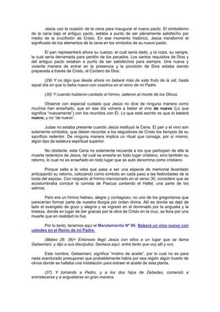 Jesús usó la ocasión de la cena para inaugurar el nuevo pacto. El simbolismo
de la cena bajo el antiguo pacto, estaba a punto de ser plenamente satisfecho por
medio de la crucifixión de Cristo. En ese momento histórico, Jesús transformó el
significado de los elementos de la cena en los símbolos de su nuevo pacto.

        El pan representará ahora su cuerpo, el cual sería dado, y la copa, su sangre,
la cual sería derramada para perdón de los pecados. Los santos requisitos de Dios y
del antiguo pacto estaban a punto de ser satisfechos para siempre. Una nueva y
viviente manera de entrar en la presencia y la provisión de Dios estaba siendo
preparada a través de Cristo, el Cordero de Dios.

       (29) Y os digo que desde ahora no beberé más de este fruto de la vid, hasta
aquel día en que lo beba nuevo con vosotros en el reino de mi Padre.

       (30) Y cuando hubieron cantado el himno, salieron al monte de los Olivos.

        Observe con especial cuidado que Jesús no dice de ninguna manera como
muchos han enseñado, que en ese día volverá a beber el vino de nuevo (Lo que
significa “nuevamente”) con los reunidos con Él. Lo que está escrito es que lo beberá
nuevo, y no “de nuevo”.

         Judas no estaba presente cuando Jesús instituyó la Cena. El pan y el vino son
solamente símbolos, que deben recordar a los seguidores de Cristo los tiempos de su
sacrificio redentor. De ninguna manera implica un ritual que consiga, por sí mismo,
algún tipo de estatura espiritual superior.

       No obstante, esta Cena no solamente recuerda a los que participen de ella la
muerte redentora de Jesús, tal cual se enseña en todo lugar cristiano, sino también su
retorno, lo cual no es enseñado en todo lugar que se auto denomina como cristiano.

        Porque salta a la vista que pasa a ser una especie de memorial levantado
anticipando su retorno, colocando como símbolo en cada paso a las festividades de la
boda del esposo. Con respecto al himno mencionado en el verso 30, considere que se
acostumbraba concluir la comida de Pascua cantando el Hallel, una parte de los
salmos.

        Pero era un himno hebreo, alegre y contagioso, no uno de los gregorianos que
parecerían formar parte de nuestra liturgia por orden divina. Allí es donde se dejó de
lado el evangelio de gozo y alegría y se ingresó en el dominado por la angustia y la
tristeza, donde en lugar de dar gracias por la obra de Cristo en la cruz, se llora por una
muerte que en realidad no fue.

      Por lo tanto, tenemos aquí el Mandamiento Nº 86: Beberé un vino nuevo con
ustedes en el Reino de mi Padre.

      (Mateo 26: 36)= Entonces llegó Jesús con ellos a un lugar que se llama
Getsemaní, y dijo a sus discípulos: Sentaos aquí, entre tanto que voy allí y oro.

        Este nombre, Getsemaní, significa “molino de aceite”, por lo cual no es para
nada aventurado presuponer que probablemente había por esa región algún huerto de
olivos donde se hallaba una instalación para extraer el aceite de esta planta.

        (37) Y tomando a Pedro, y a los dos hijos de Zebedeo, comenzó a
entristecerse y a angustiarse en gran manera.
 