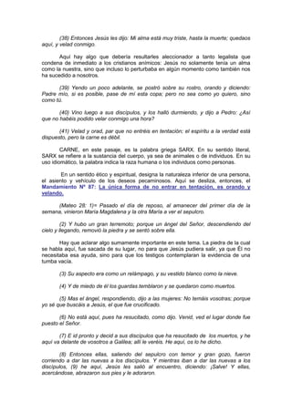 (38) Entonces Jesús les dijo: Mi alma está muy triste, hasta la muerte; quedaos
aquí, y velad conmigo.

       Aquí hay algo que debería resultarles aleccionador a tanto legalista que
condena de inmediato a los cristianos anímicos: Jesús no solamente tenía un alma
como la nuestra, sino que incluso lo perturbaba en algún momento como también nos
ha sucedido a nosotros.

      (39) Yendo un poco adelante, se postró sobre su rostro, orando y diciendo:
Padre mío, si es posible, pase de mí esta copa; pero no sea como yo quiero, sino
como tú.

       (40) Vino luego a sus discípulos, y los halló durmiendo, y dijo a Pedro: ¿Así
que no habéis podido velar conmigo una hora?

       (41) Velad y orad, par que no entréis en tentación; el espíritu a la verdad está
dispuesto, pero la carne es débil.

        CARNE, en este pasaje, es la palabra griega SARX. En su sentido literal,
SARX se refiere a la sustancia del cuerpo, ya sea de animales o de individuos. En su
uso idiomático, la palabra indica la raza humana o los individuos como personas.

        En un sentido ético y espiritual, designa la naturaleza inferior de una persona,
el asiento y vehículo de los deseos pecaminosos. Aquí se desliza, entonces, el
Mandamiento Nº 87: La única forma de no entrar en tentación, es orando y
velando.

     (Mateo 28: 1)= Pasado el día de reposo, al amanecer del primer día de la
semana, vinieron María Magdalena y la otra María a ver el sepulcro.

         (2) Y hubo un gran terremoto; porque un ángel del Señor, descendiendo del
cielo y llegando, removió la piedra y se sentó sobre ella.

       Hay que aclarar algo sumamente importante en este tema. La piedra de la cual
se habla aquí, fue sacada de su lugar, no para que Jesús pudiera salir, ya que Él no
necesitaba esa ayuda, sino para que los testigos contemplaran la evidencia de una
tumba vacía.

       (3) Su aspecto era como un relámpago, y su vestido blanco como la nieve.

       (4) Y de miedo de él los guardas temblaron y se quedaron como muertos.

       (5) Mas el ángel, respondiendo, dijo a las mujeres: No temáis vosotras; porque
yo sé que buscáis a Jesús, el que fue crucificado.

       (6) No está aquí, pues ha resucitado, como dijo. Venid, ved el lugar donde fue
puesto el Señor.

       (7) E id pronto y decid a sus discípulos que ha resucitado de los muertos, y he
aquí va delante de vosotros a Galilea; allí le veréis. He aquí, os lo he dicho.

       (8) Entonces ellas, saliendo del sepulcro con temor y gran gozo, fueron
corriendo a dar las nuevas a los discípulos. Y mientras iban a dar las nuevas a los
discípulos, (9) he aquí, Jesús les salió al encuentro, diciendo: ¡Salve! Y ellas,
acercándose, abrazaron sus pies y le adoraron.
 
