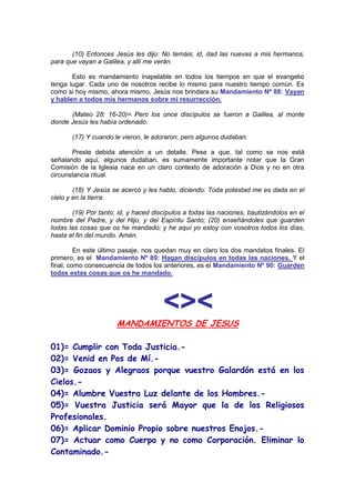 (10) Entonces Jesús les dijo: No temáis; id, dad las nuevas a mis hermanos,
para que vayan a Galilea, y allí me verán.

       Esto es mandamiento inapelable en todos los tiempos en que el evangelio
tenga lugar. Cada uno de nosotros recibe lo mismo para nuestro tiempo común. Es
como si hoy mismo, ahora mismo, Jesús nos brindara su Mandamiento Nº 88: Vayan
y hablen a todos mis hermanos sobre mi resurrección.

      (Mateo 28: 16-20)= Pero los once discípulos se fueron a Galilea, al monte
donde Jesús les había ordenado.

       (17) Y cuando le vieron, le adoraron, pero algunos dudaban.

       Preste debida atención a un detalle. Pese a que, tal como se nos está
señalando aquí, algunos dudaban, es sumamente importante notar que la Gran
Comisión de la Iglesia nace en un claro contexto de adoración a Dios y no en otra
circunstancia ritual.

        (18) Y Jesús se acercó y les hablo, diciendo: Toda potestad me es dada en el
cielo y en la tierra.

       (19) Por tanto, id, y haced discípulos a todas las naciones, bautizándolos en el
nombre del Padre, y del Hijo, y del Espíritu Santo; (20) enseñándoles que guarden
todas las cosas que os he mandado; y he aquí yo estoy con vosotros todos los días,
hasta el fin del mundo. Amén.

         En este último pasaje, nos quedan muy en claro los dos mandatos finales. El
primero, es el Mandamiento Nº 89: Hagan discípulos en todas las naciones. Y el
final, como consecuencia de todos los anteriores, es el Mandamiento Nº 90: Guarden
todas estas cosas que os he mandado.




                                      <><
                      MANDAMIENTOS DE JESUS

01)= Cumplir con Toda Justicia.-
02)= Venid en Pos de Mí.-
03)= Gozaos y Alegraos porque vuestro Galardón está en los
Cielos.-
04)= Alumbre Vuestra Luz delante de los Hombres.-
05)= Vuestra Justicia será Mayor que la de los Religiosos
Profesionales.
06)= Aplicar Dominio Propio sobre nuestros Enojos.-
07)= Actuar como Cuerpo y no como Corporación. Eliminar lo
Contaminado.-
 